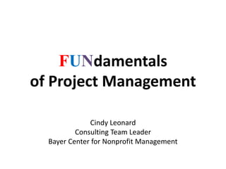 FUNdamentals
of Project Management
Cindy Leonard
Consulting Team Leader
Bayer Center for Nonprofit Management
 