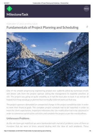 6/21/2017 Fundamentals of Project Planning and Scheduling – MilestoneTask
https://milestonetask.com/2013/02/17/fundamentals­of­project­planning­and­scheduling/ 1/9
MilestoneTask
FEBRUARY 17, 2013 BY ATUL GAUR
Fundamentals of Project Planning and Scheduling
One of my smooth progressing engineering project was suddenly jolted by numerous emails
and phone calls from the project sponsor asking the management to expedite activities at
site. The project was going on quite smoothly as it had the best plan to back it up and we all
hoped that things would go as planned but eventually it did not work out that way. 
The project sponsors demanded an unexpected change in the project completion date in order
to meet their nancial goals. The complete project schedule had to be reworked in order to
meet the client expectations. Important milestones like site mobilization had to be advanced in
order to commence construction activities and complete the project as per the new deadlines.
Unforeseen Problems
As the site team got mobilized we were bombarded with myriad of problems some of them so
mundane that we were at times amazed dealing with the slew of such problems. These

MENU
 