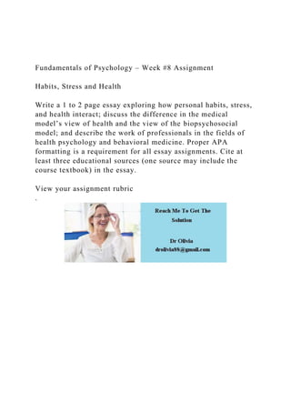Fundamentals of Psychology – Week #8 Assignment
Habits, Stress and Health
Write a 1 to 2 page essay exploring how personal habits, stress,
and health interact; discuss the difference in the medical
model’s view of health and the view of the biopsychosocial
model; and describe the work of professionals in the fields of
health psychology and behavioral medicine. Proper APA
formatting is a requirement for all essay assignments. Cite at
least three educational sources (one source may include the
course textbook) in the essay.
View your assignment rubric
.
 