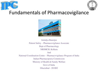 Fundamentals of Pharmacovigilance
Anindya Banerjee
Patient Safety – Pharmacovigilance Associate
Dept of Pharmacology
NRSMCH, Kolkata
And
National Coordination Centre – Pharmacovigilance Program of India
Indian Pharmacopoeia Commission
Ministry of Health & Family Welfare
Govt of India
Ghaziabad - 201002
 