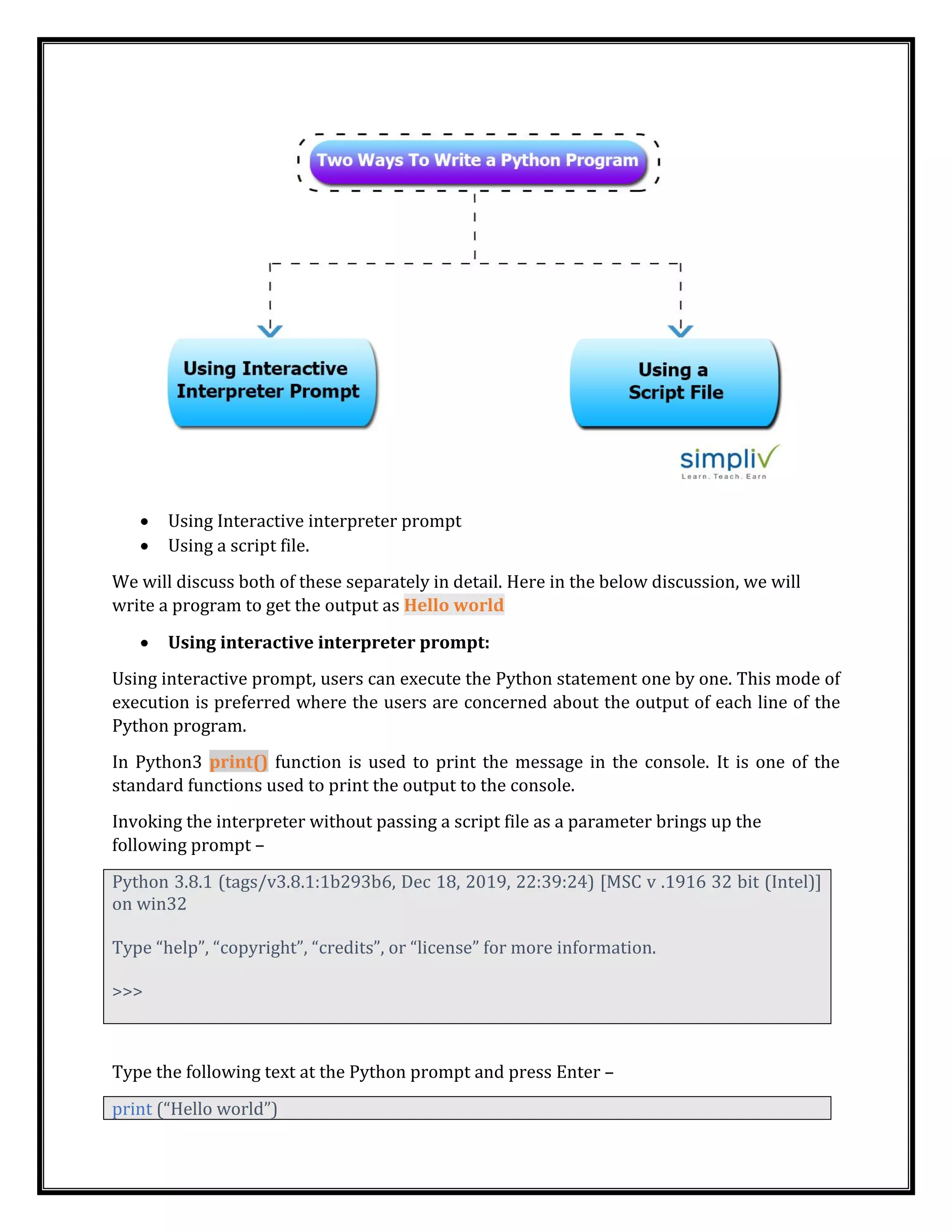 • Using Interactive interpreter prompt
• Using a script file.
We will discuss both of these separately in detail. Here in the below discussion, we will
write a program to get the output as Hello world
• Using interactive interpreter prompt:
Using interactive prompt, users can execute the Python statement one by one. This mode of
execution is preferred where the users are concerned about the output of each line of the
Python program.
In Python3 print() function is used to print the message in the console. It is one of the
standard functions used to print the output to the console.
Invoking the interpreter without passing a script file as a parameter brings up the
following prompt –
Python 3.8.1 (tags/v3.8.1:1b293b6, Dec 18, 2019, 22:39:24) [MSC v .1916 32 bit (Intel)]
on win32
Type “help”, “copyright”, “credits”, or “license” for more information.
>>>
Type the following text at the Python prompt and press Enter –
print (“Hello world”)
 