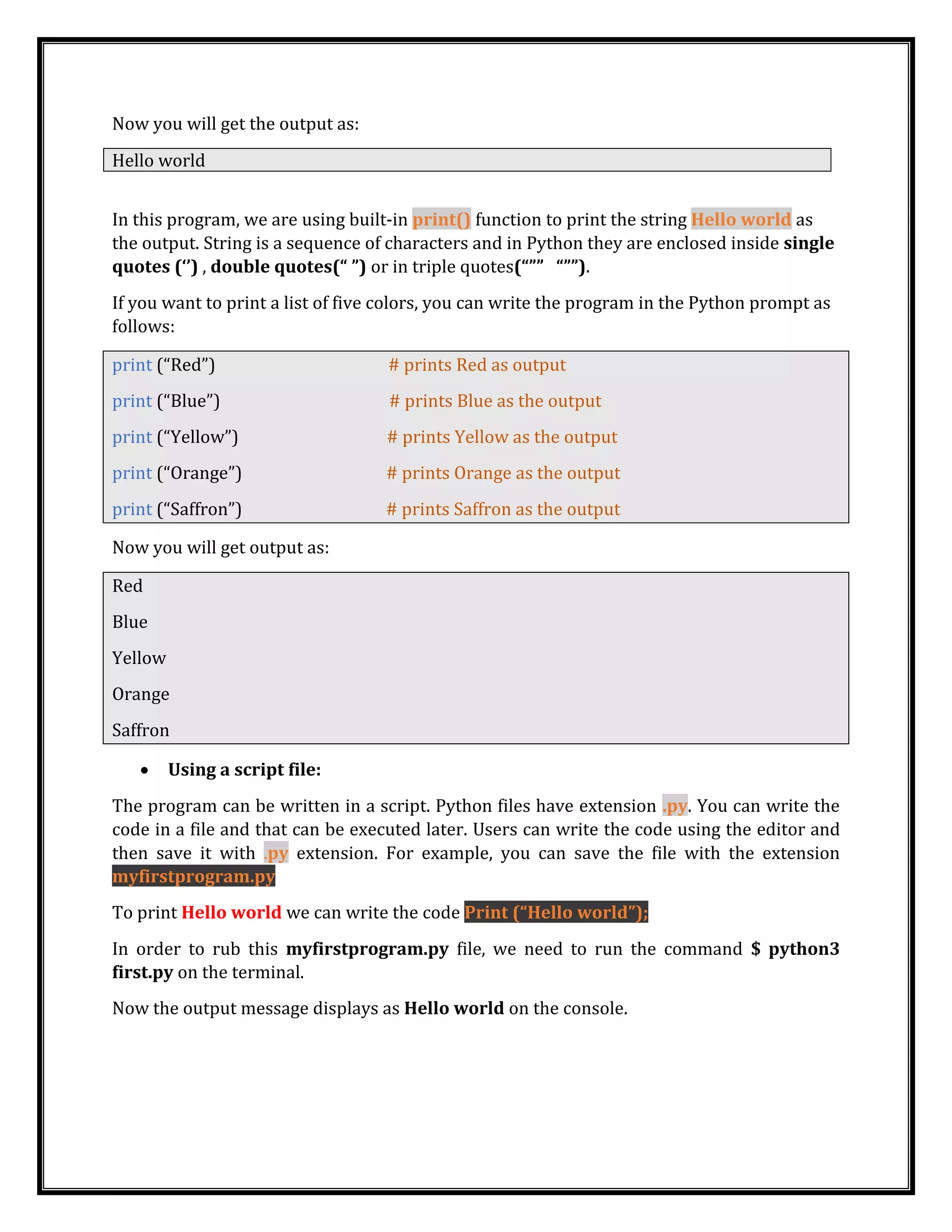 Now you will get the output as:
Hello world
In this program, we are using built-in print() function to print the string Hello world as
the output. String is a sequence of characters and in Python they are enclosed inside single
quotes (‘’) , double quotes(“ ”) or in triple quotes(“”” “””).
If you want to print a list of five colors, you can write the program in the Python prompt as
follows:
print (“Red”) # prints Red as output
print (“Blue”) # prints Blue as the output
print (“Yellow”) # prints Yellow as the output
print (“Orange”) # prints Orange as the output
print (“Saffron”) # prints Saffron as the output
Now you will get output as:
Red
Blue
Yellow
Orange
Saffron
• Using a script file:
The program can be written in a script. Python files have extension .py. You can write the
code in a file and that can be executed later. Users can write the code using the editor and
then save it with .py extension. For example, you can save the file with the extension
myfirstprogram.py
To print Hello world we can write the code Print (“Hello world”);
In order to rub this myfirstprogram.py file, we need to run the command $ python3
first.py on the terminal.
Now the output message displays as Hello world on the console.
 