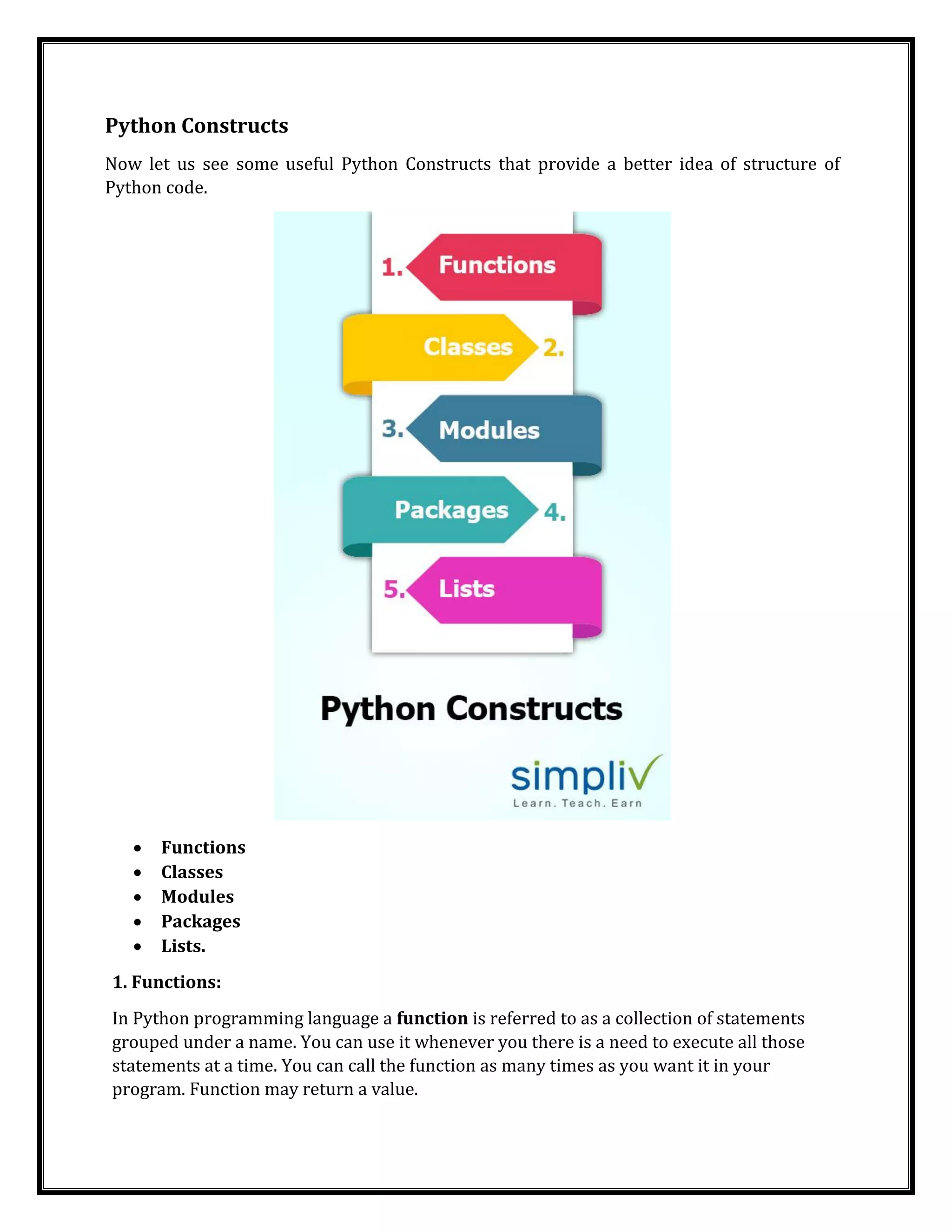 Python Constructs
Now let us see some useful Python Constructs that provide a better idea of structure of
Python code.
• Functions
• Classes
• Modules
• Packages
• Lists.
1. Functions:
In Python programming language a function is referred to as a collection of statements
grouped under a name. You can use it whenever you there is a need to execute all those
statements at a time. You can call the function as many times as you want it in your
program. Function may return a value.
 