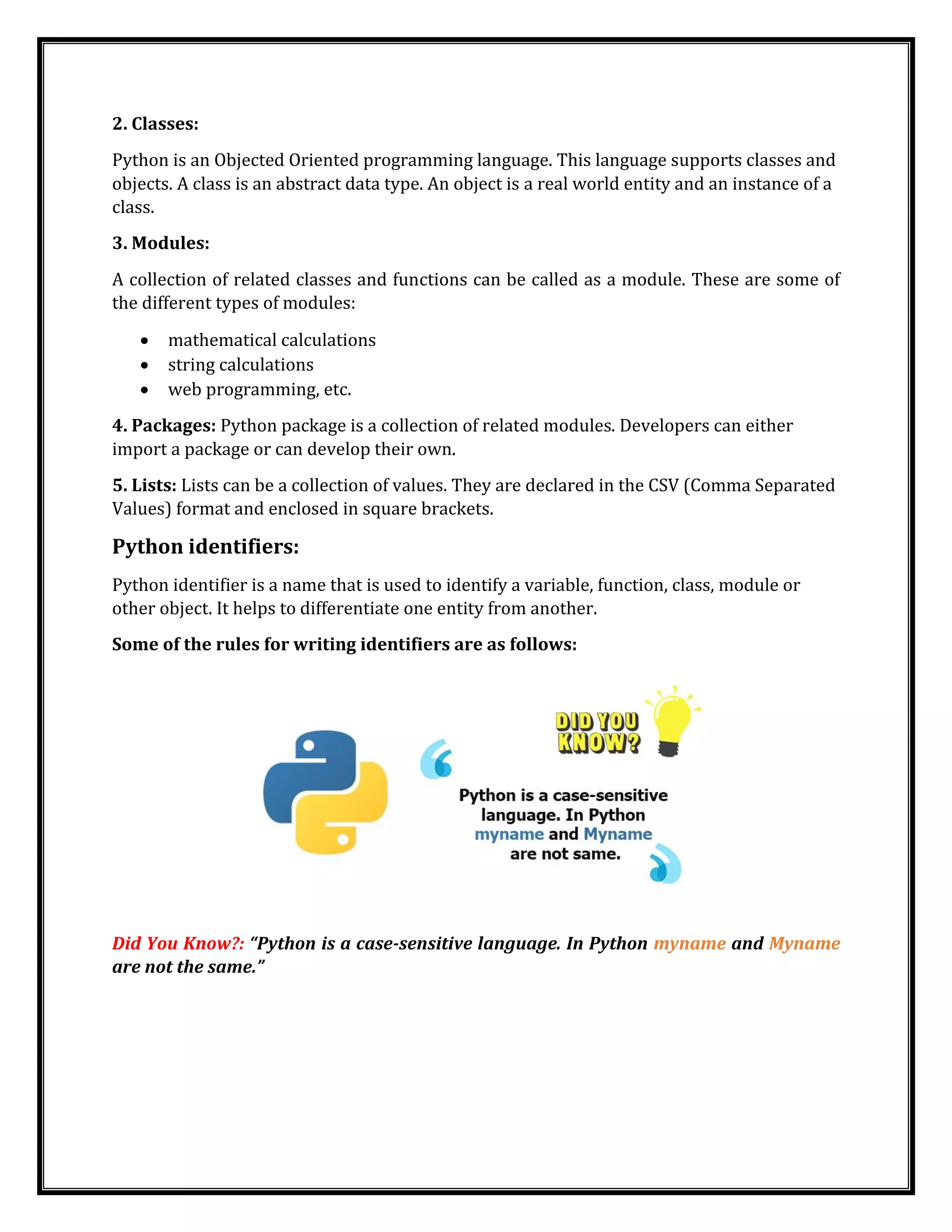 2. Classes:
Python is an Objected Oriented programming language. This language supports classes and
objects. A class is an abstract data type. An object is a real world entity and an instance of a
class.
3. Modules:
A collection of related classes and functions can be called as a module. These are some of
the different types of modules:
• mathematical calculations
• string calculations
• web programming, etc.
4. Packages: Python package is a collection of related modules. Developers can either
import a package or can develop their own.
5. Lists: Lists can be a collection of values. They are declared in the CSV (Comma Separated
Values) format and enclosed in square brackets.
Python identifiers:
Python identifier is a name that is used to identify a variable, function, class, module or
other object. It helps to differentiate one entity from another.
Some of the rules for writing identifiers are as follows:
Did You Know?: “Python is a case-sensitive language. In Python myname and Myname
are not the same.”
 