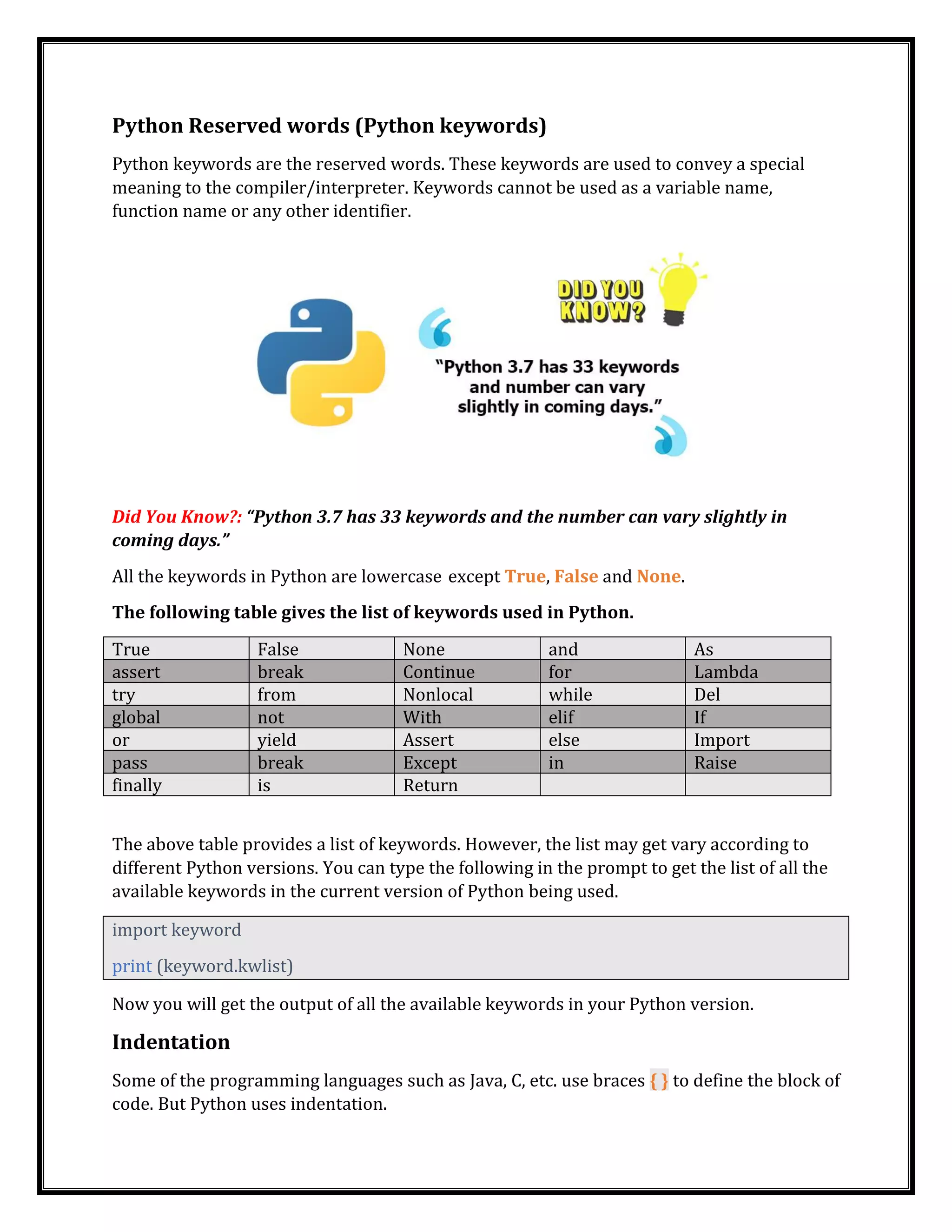 Python Reserved words (Python keywords)
Python keywords are the reserved words. These keywords are used to convey a special
meaning to the compiler/interpreter. Keywords cannot be used as a variable name,
function name or any other identifier.
Did You Know?: “Python 3.7 has 33 keywords and the number can vary slightly in
coming days.”
All the keywords in Python are lowercase except True, False and None.
The following table gives the list of keywords used in Python.
True False None and As
assert break Continue for Lambda
try from Nonlocal while Del
global not With elif If
or yield Assert else Import
pass break Except in Raise
finally is Return
The above table provides a list of keywords. However, the list may get vary according to
different Python versions. You can type the following in the prompt to get the list of all the
available keywords in the current version of Python being used.
import keyword
print (keyword.kwlist)
Now you will get the output of all the available keywords in your Python version.
Indentation
Some of the programming languages such as Java, C, etc. use braces { } to define the block of
code. But Python uses indentation.
 