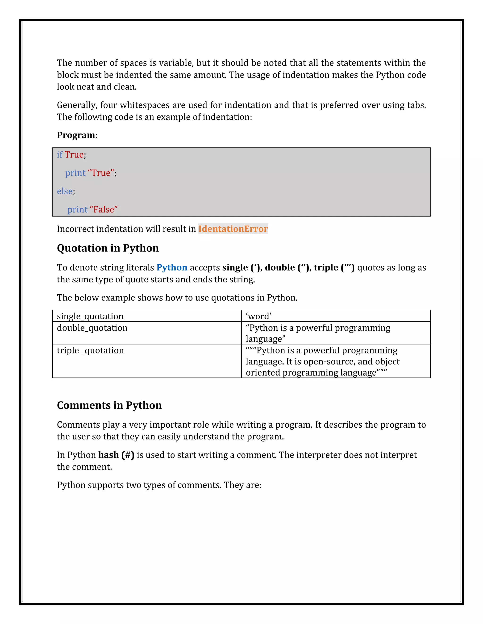 The number of spaces is variable, but it should be noted that all the statements within the
block must be indented the same amount. The usage of indentation makes the Python code
look neat and clean.
Generally, four whitespaces are used for indentation and that is preferred over using tabs.
The following code is an example of indentation:
Program:
if True;
print “True”;
else;
print “False”
Incorrect indentation will result in IdentationError
Quotation in Python
To denote string literals Python accepts single (‘), double (‘’), triple (‘’’) quotes as long as
the same type of quote starts and ends the string.
The below example shows how to use quotations in Python.
single_quotation ‘word’
double_quotation “Python is a powerful programming
language”
triple _quotation “””Python is a powerful programming
language. It is open-source, and object
oriented programming language”””
Comments in Python
Comments play a very important role while writing a program. It describes the program to
the user so that they can easily understand the program.
In Python hash (#) is used to start writing a comment. The interpreter does not interpret
the comment.
Python supports two types of comments. They are:
 