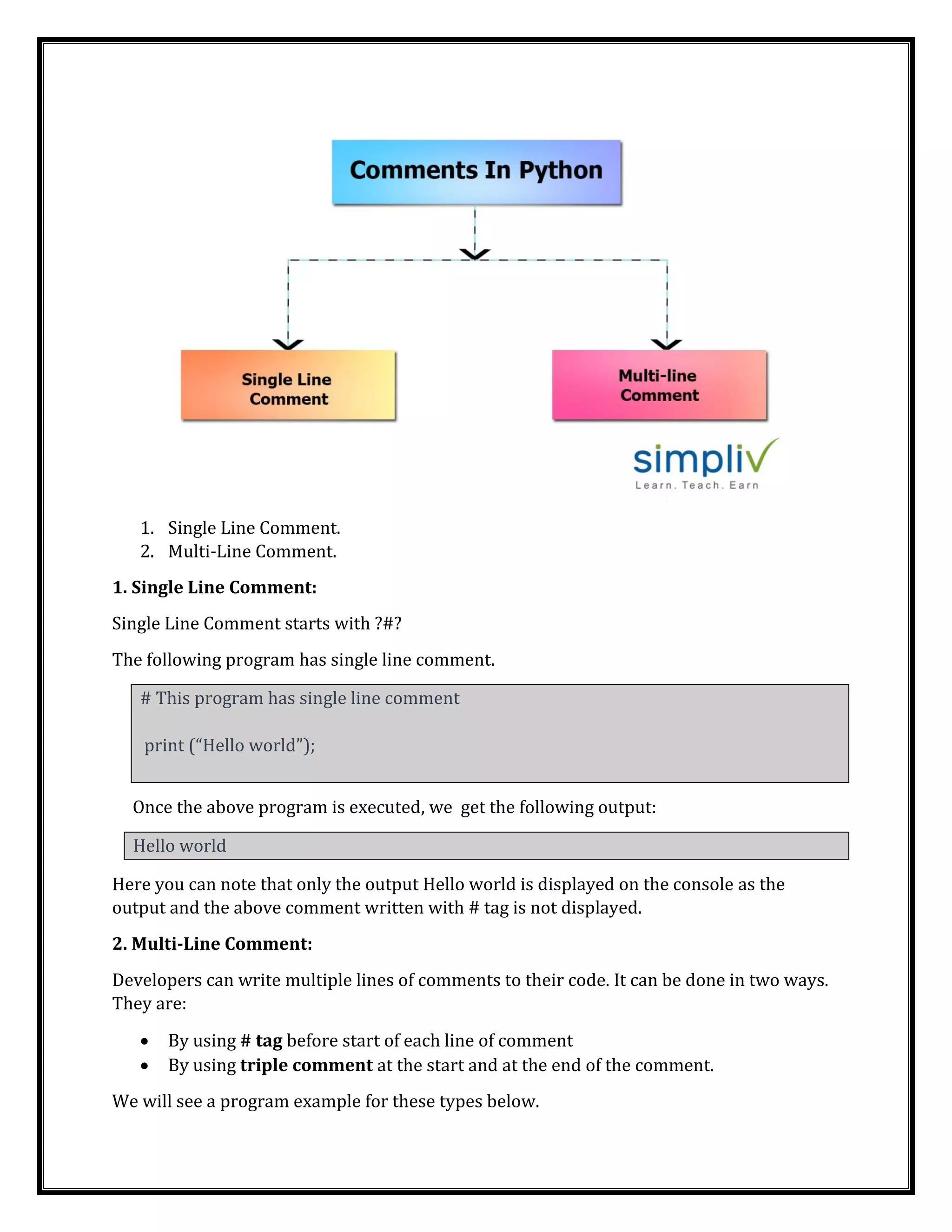 1. Single Line Comment.
2. Multi-Line Comment.
1. Single Line Comment:
Single Line Comment starts with ?#?
The following program has single line comment.
# This program has single line comment
print (“Hello world”);
Once the above program is executed, we get the following output:
Hello world
Here you can note that only the output Hello world is displayed on the console as the
output and the above comment written with # tag is not displayed.
2. Multi-Line Comment:
Developers can write multiple lines of comments to their code. It can be done in two ways.
They are:
• By using # tag before start of each line of comment
• By using triple comment at the start and at the end of the comment.
We will see a program example for these types below.
 