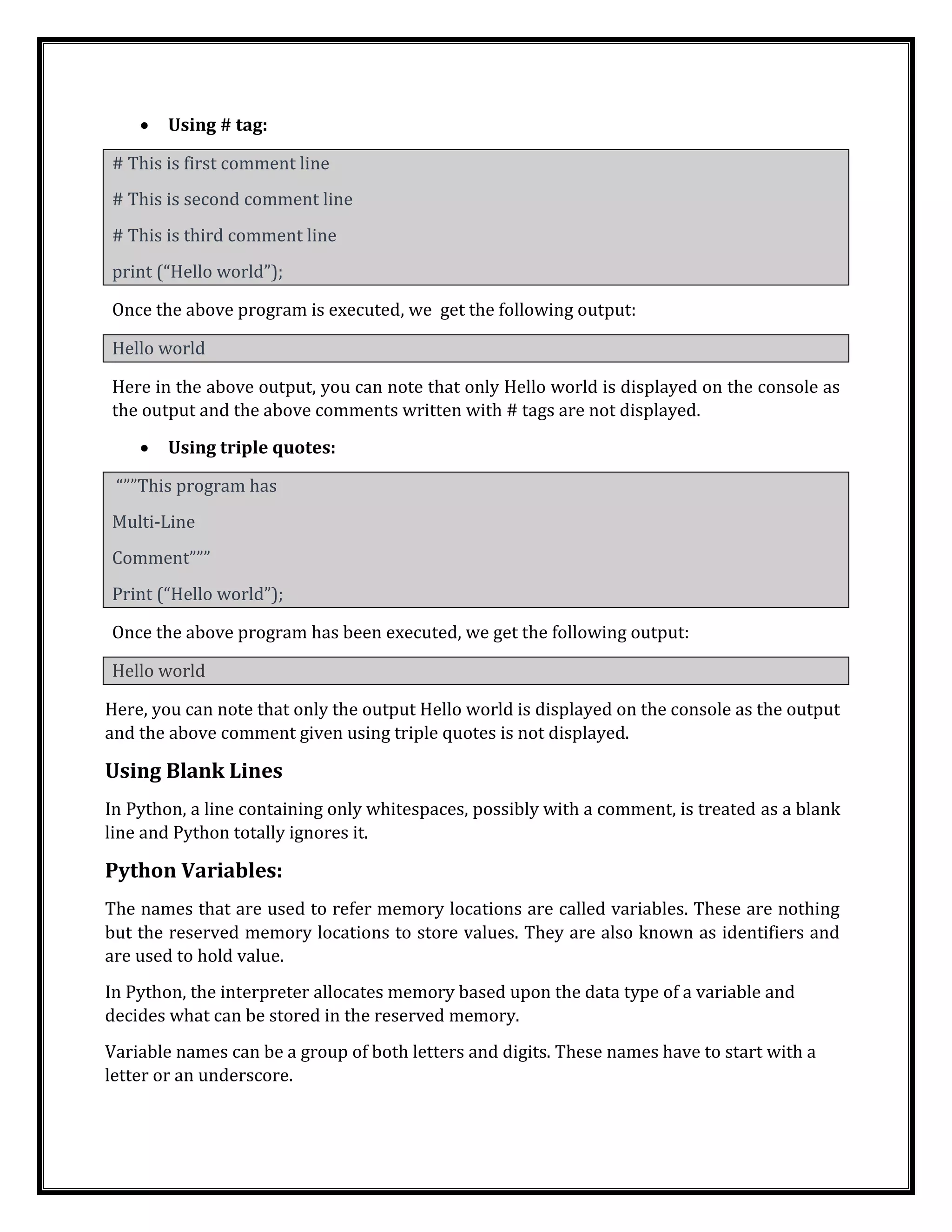 • Using # tag:
# This is first comment line
# This is second comment line
# This is third comment line
print (“Hello world”);
Once the above program is executed, we get the following output:
Hello world
Here in the above output, you can note that only Hello world is displayed on the console as
the output and the above comments written with # tags are not displayed.
• Using triple quotes:
“””This program has
Multi-Line
Comment”””
Print (“Hello world”);
Once the above program has been executed, we get the following output:
Hello world
Here, you can note that only the output Hello world is displayed on the console as the output
and the above comment given using triple quotes is not displayed.
Using Blank Lines
In Python, a line containing only whitespaces, possibly with a comment, is treated as a blank
line and Python totally ignores it.
Python Variables:
The names that are used to refer memory locations are called variables. These are nothing
but the reserved memory locations to store values. They are also known as identifiers and
are used to hold value.
In Python, the interpreter allocates memory based upon the data type of a variable and
decides what can be stored in the reserved memory.
Variable names can be a group of both letters and digits. These names have to start with a
letter or an underscore.
 