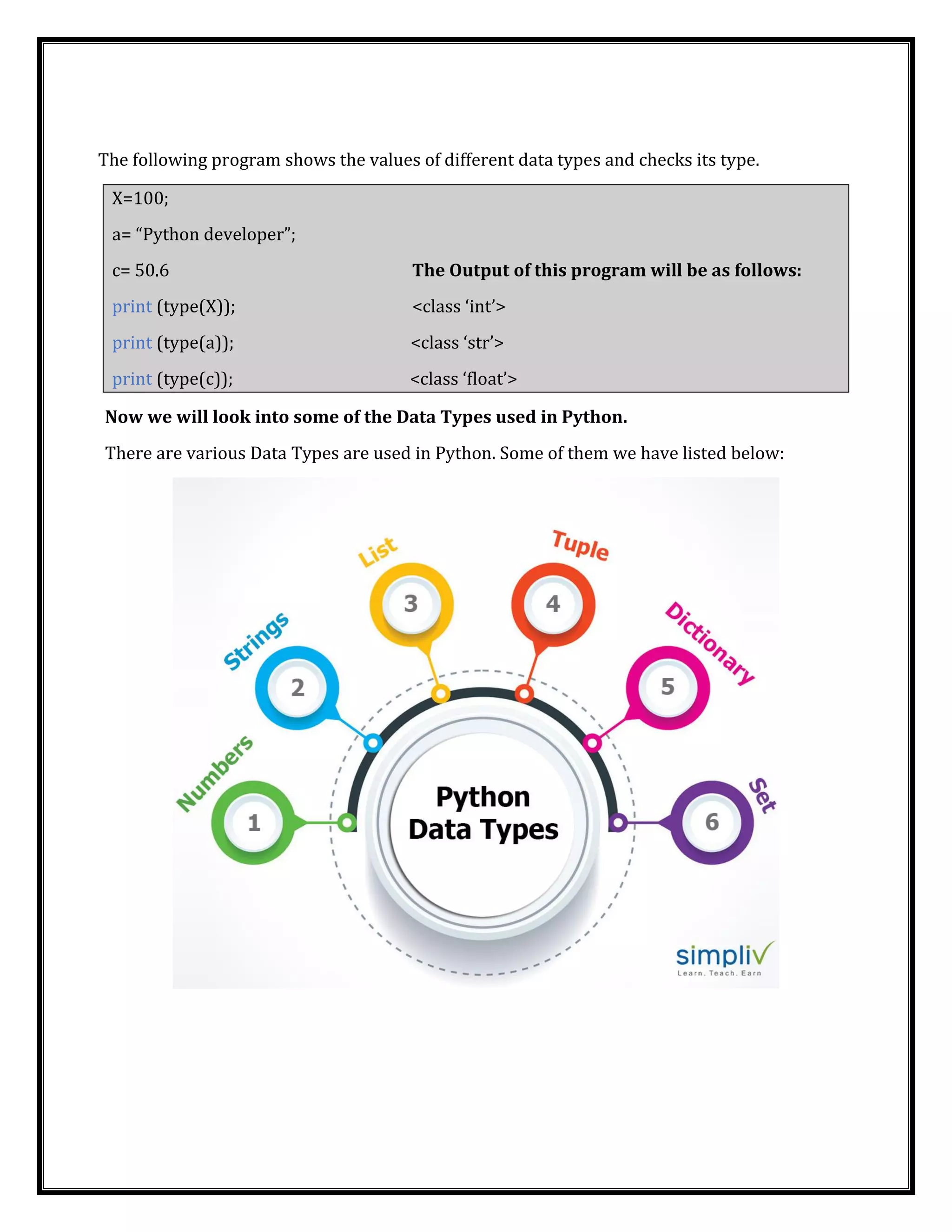 The following program shows the values of different data types and checks its type.
X=100;
a= “Python developer”;
c= 50.6 The Output of this program will be as follows:
print (type(X)); <class ‘int’>
print (type(a)); <class ‘str’>
print (type(c)); <class ‘float’>
Now we will look into some of the Data Types used in Python.
There are various Data Types are used in Python. Some of them we have listed below:
 