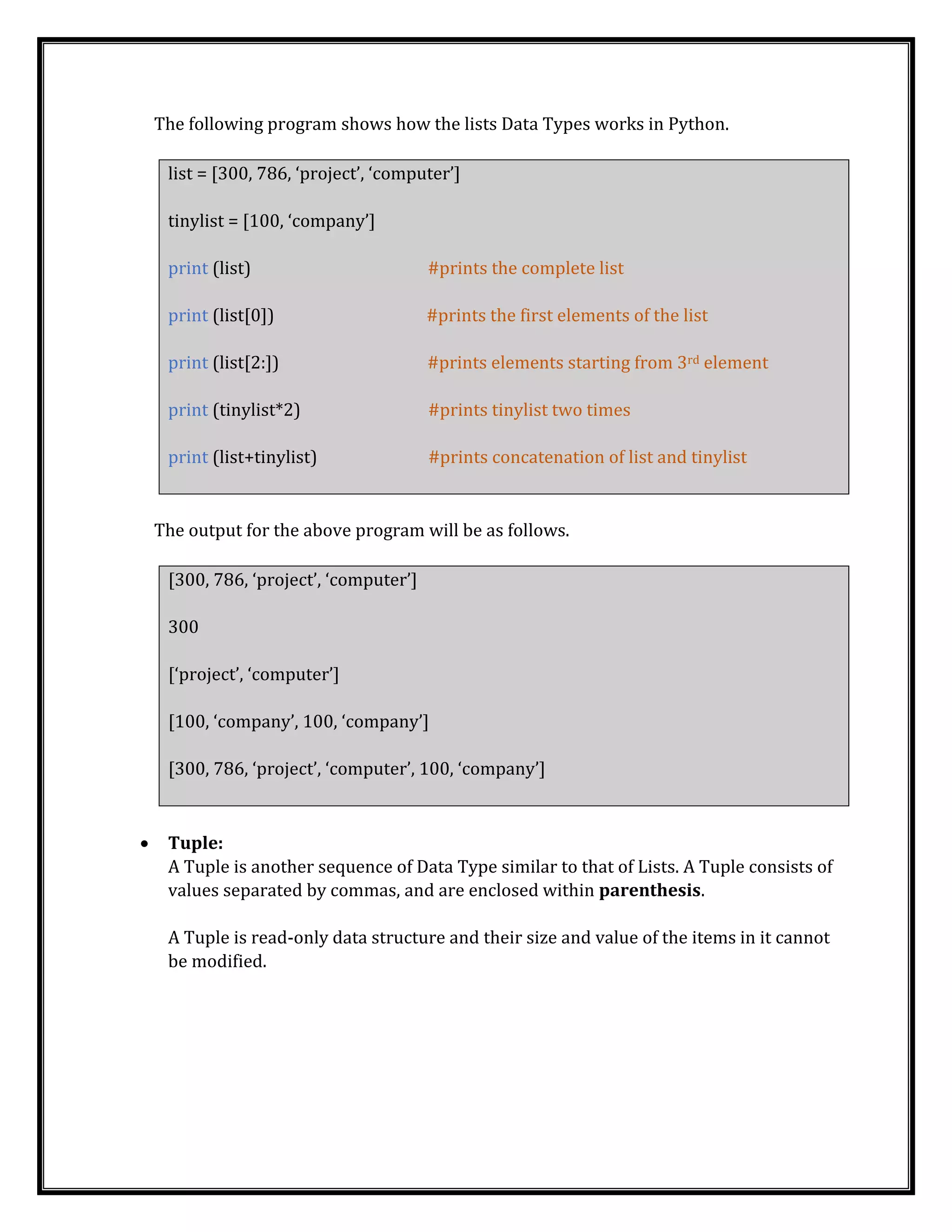 The following program shows how the lists Data Types works in Python.
list = [300, 786, ‘project’, ‘computer’]
tinylist = [100, ‘company’]
print (list) #prints the complete list
print (list[0]) #prints the first elements of the list
print (list[2:]) #prints elements starting from 3rd element
print (tinylist*2) #prints tinylist two times
print (list+tinylist) #prints concatenation of list and tinylist
The output for the above program will be as follows.
[300, 786, ‘project’, ‘computer’]
300
[‘project’, ‘computer’]
[100, ‘company’, 100, ‘company’]
[300, 786, ‘project’, ‘computer’, 100, ‘company’]
• Tuple:
A Tuple is another sequence of Data Type similar to that of Lists. A Tuple consists of
values separated by commas, and are enclosed within parenthesis.
A Tuple is read-only data structure and their size and value of the items in it cannot
be modified.
 