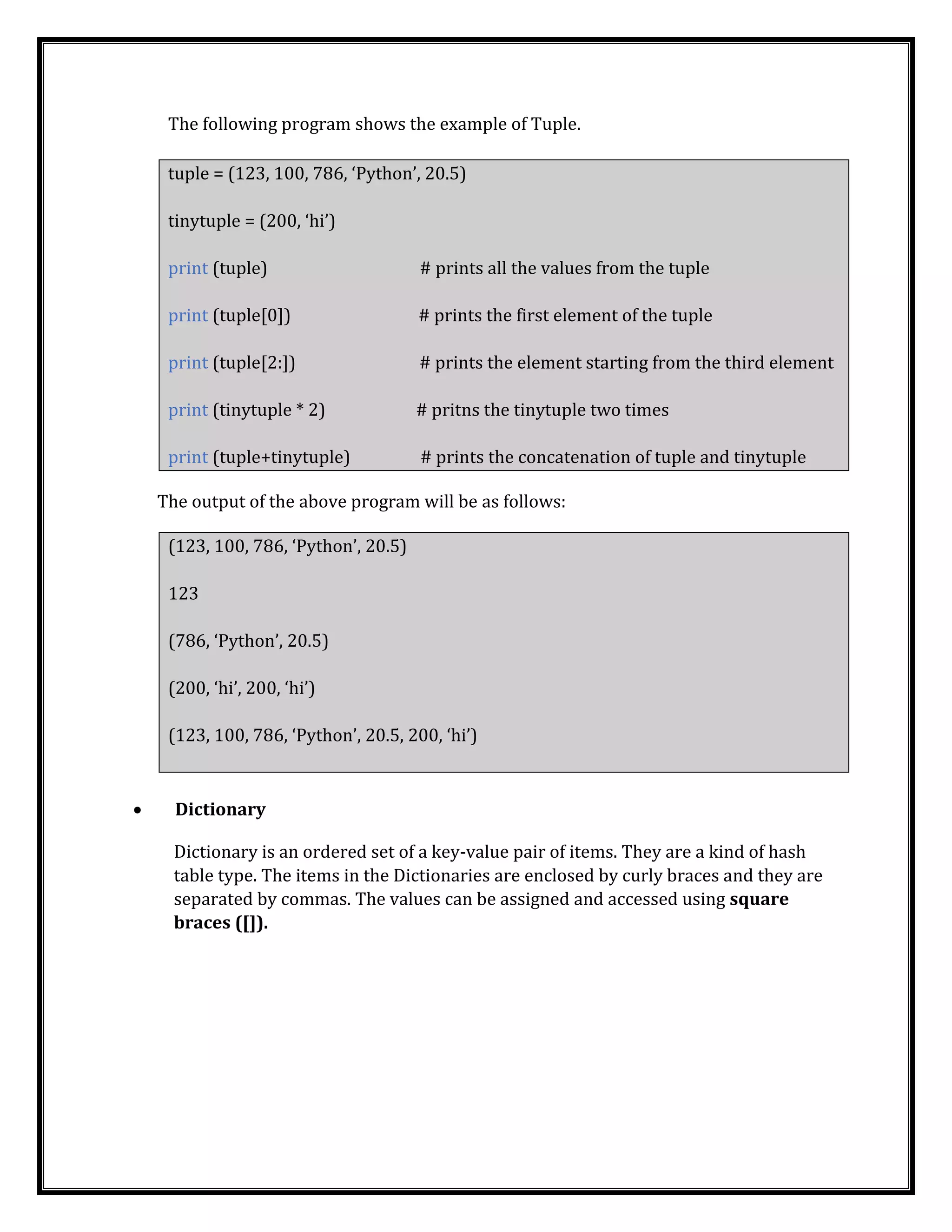 The following program shows the example of Tuple.
tuple = (123, 100, 786, ‘Python’, 20.5)
tinytuple = (200, ‘hi’)
print (tuple) # prints all the values from the tuple
print (tuple[0]) # prints the first element of the tuple
print (tuple[2:]) # prints the element starting from the third element
print (tinytuple * 2) # pritns the tinytuple two times
print (tuple+tinytuple) # prints the concatenation of tuple and tinytuple
The output of the above program will be as follows:
(123, 100, 786, ‘Python’, 20.5)
123
(786, ‘Python’, 20.5)
(200, ‘hi’, 200, ‘hi’)
(123, 100, 786, ‘Python’, 20.5, 200, ‘hi’)
• Dictionary
Dictionary is an ordered set of a key-value pair of items. They are a kind of hash
table type. The items in the Dictionaries are enclosed by curly braces and they are
separated by commas. The values can be assigned and accessed using square
braces ([]).
 