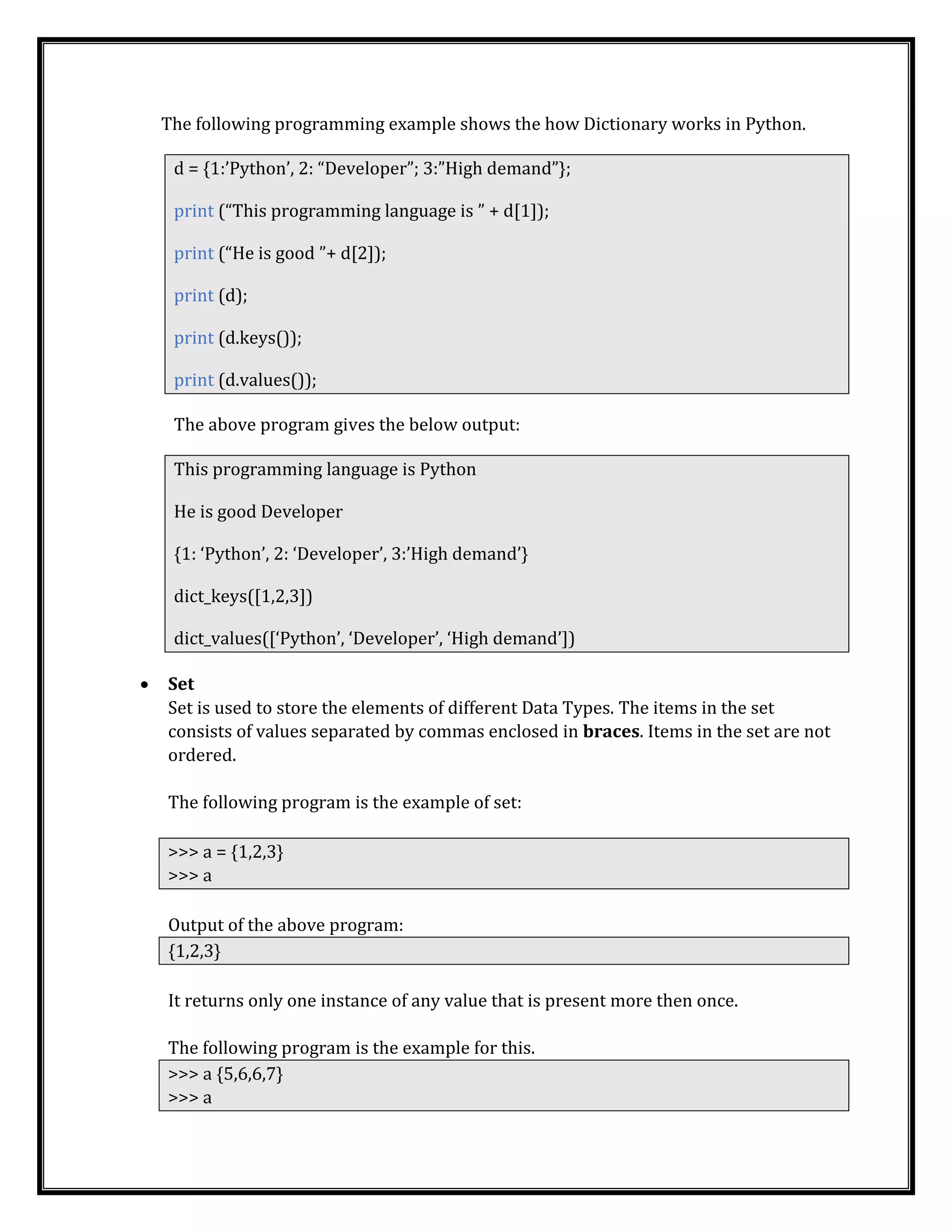 The following programming example shows the how Dictionary works in Python.
d = {1:’Python’, 2: “Developer”; 3:”High demand”};
print (“This programming language is ” + d[1]);
print (“He is good ”+ d[2]);
print (d);
print (d.keys());
print (d.values());
The above program gives the below output:
This programming language is Python
He is good Developer
{1: ‘Python’, 2: ‘Developer’, 3:’High demand’}
dict_keys([1,2,3])
dict_values([‘Python’, ‘Developer’, ‘High demand’])
• Set
Set is used to store the elements of different Data Types. The items in the set
consists of values separated by commas enclosed in braces. Items in the set are not
ordered.
The following program is the example of set:
>>> a = {1,2,3}
>>> a
Output of the above program:
{1,2,3}
It returns only one instance of any value that is present more then once.
The following program is the example for this.
>>> a {5,6,6,7}
>>> a
 