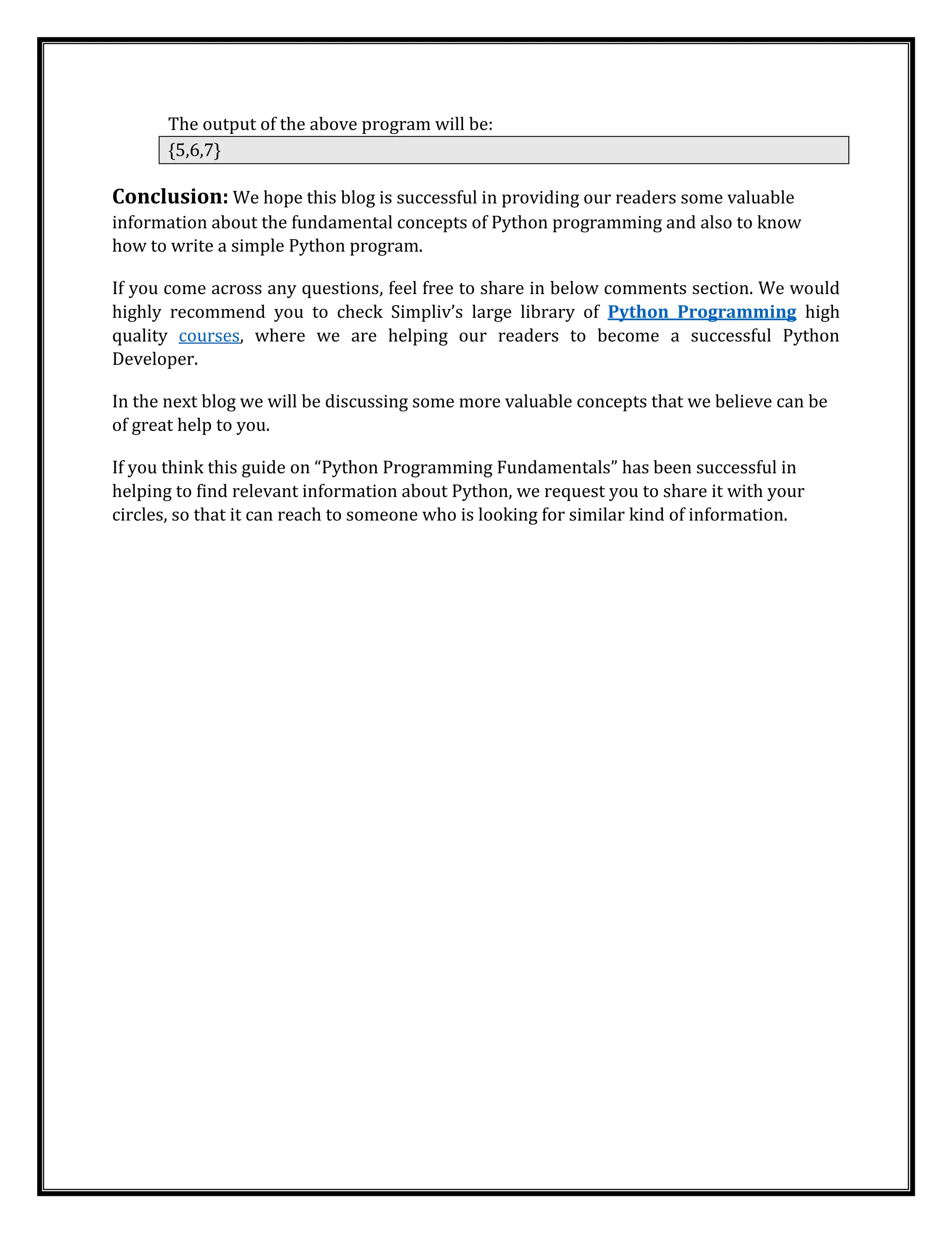 The output of the above program will be:
{5,6,7}
Conclusion: We hope this blog is successful in providing our readers some valuable
information about the fundamental concepts of Python programming and also to know
how to write a simple Python program.
If you come across any questions, feel free to share in below comments section. We would
highly recommend you to check Simpliv’s large library of Python Programming high
quality courses, where we are helping our readers to become a successful Python
Developer.
In the next blog we will be discussing some more valuable concepts that we believe can be
of great help to you.
If you think this guide on “Python Programming Fundamentals” has been successful in
helping to find relevant information about Python, we request you to share it with your
circles, so that it can reach to someone who is looking for similar kind of information.
 