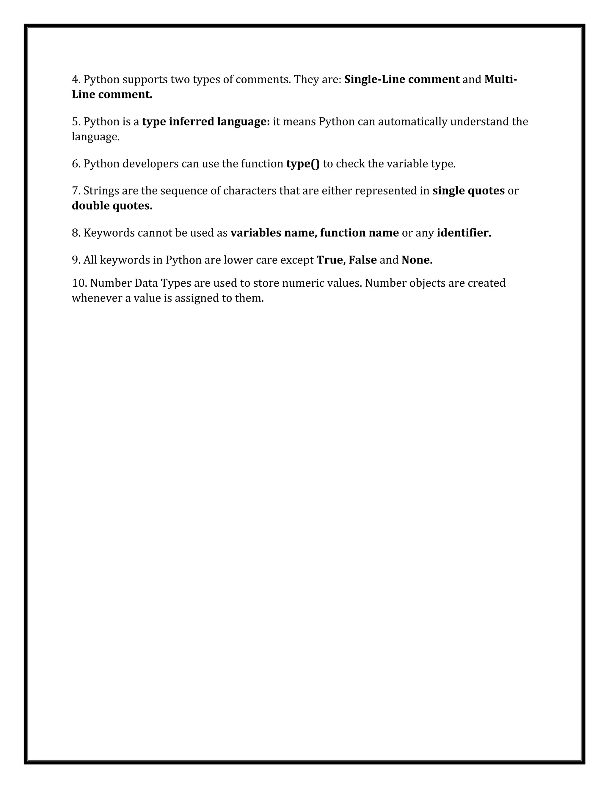 4. Python supports two types of comments. They are: Single-Line comment and Multi-
Line comment.
5. Python is a type inferred language: it means Python can automatically understand the
language.
6. Python developers can use the function type() to check the variable type.
7. Strings are the sequence of characters that are either represented in single quotes or
double quotes.
8. Keywords cannot be used as variables name, function name or any identifier.
9. All keywords in Python are lower care except True, False and None.
10. Number Data Types are used to store numeric values. Number objects are created
whenever a value is assigned to them.
 