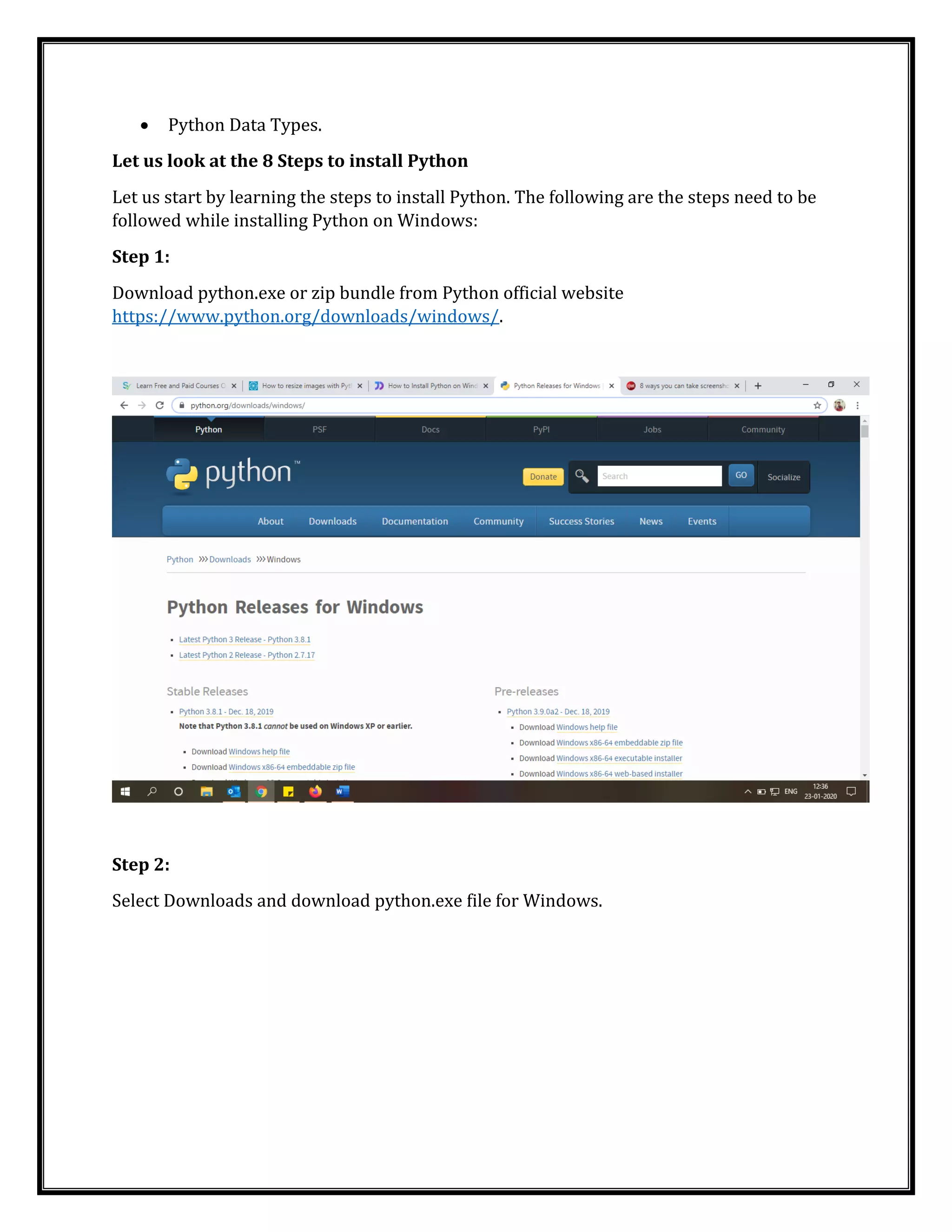 • Python Data Types.
Let us look at the 8 Steps to install Python
Let us start by learning the steps to install Python. The following are the steps need to be
followed while installing Python on Windows:
Step 1:
Download python.exe or zip bundle from Python official website
https://www.python.org/downloads/windows/.
Step 2:
Select Downloads and download python.exe file for Windows.
 