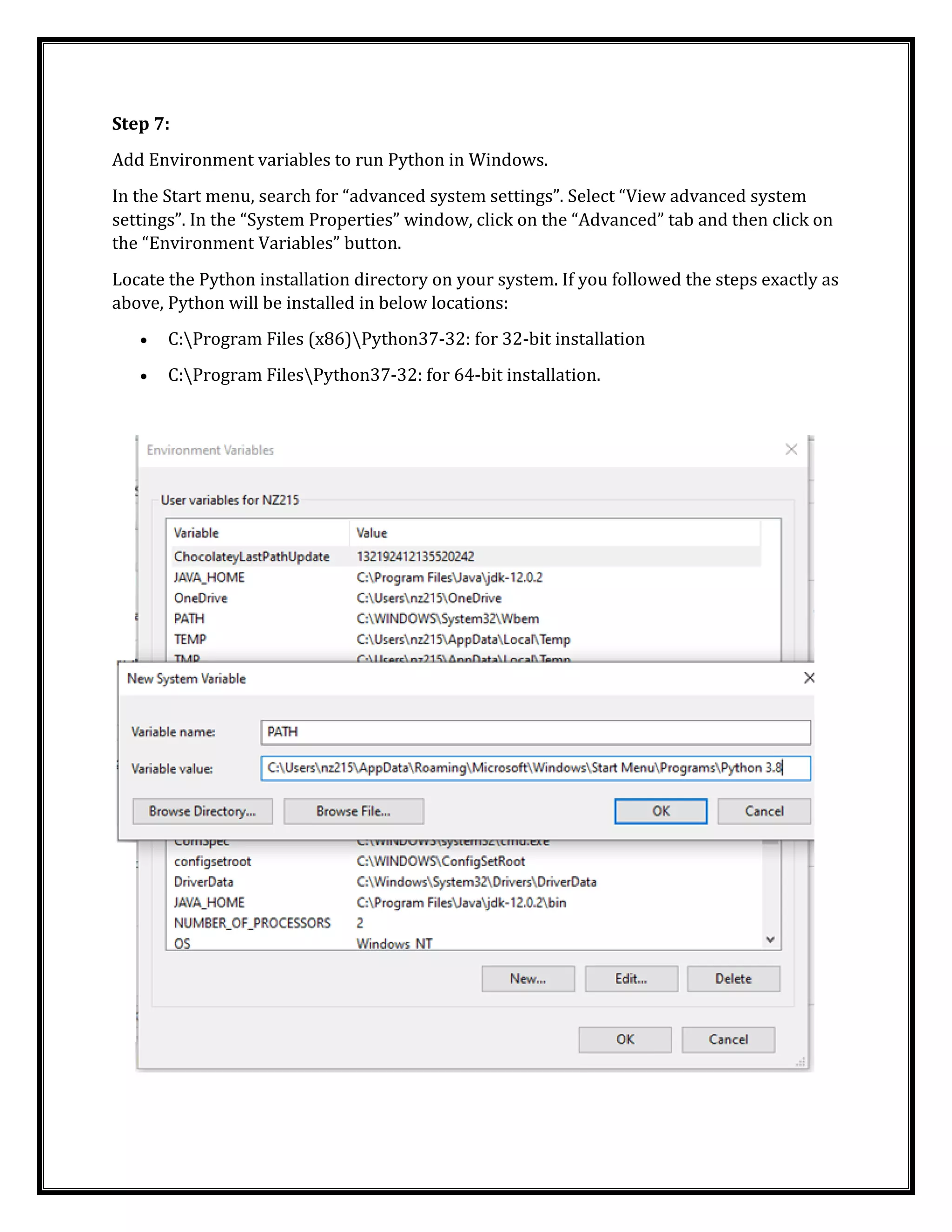Step 7:
Add Environment variables to run Python in Windows.
In the Start menu, search for “advanced system settings”. Select “View advanced system
settings”. In the “System Properties” window, click on the “Advanced” tab and then click on
the “Environment Variables” button.
Locate the Python installation directory on your system. If you followed the steps exactly as
above, Python will be installed in below locations:
• C:Program Files (x86)Python37-32: for 32-bit installation
• C:Program FilesPython37-32: for 64-bit installation.
 
