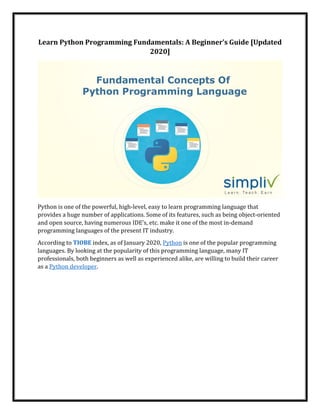Learn Python Programming Fundamentals: A Beginner’s Guide [Updated
2020]
Python is one of the powerful, high-level, easy to learn programming language that
provides a huge number of applications. Some of its features, such as being object-oriented
and open source, having numerous IDE’s, etc. make it one of the most in-demand
programming languages of the present IT industry.
According to TIOBE index, as of January 2020, Python is one of the popular programming
languages. By looking at the popularity of this programming language, many IT
professionals, both beginners as well as experienced alike, are willing to build their career
as a Python developer.
 