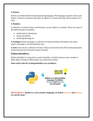 2. Classes:
Python is an Objected Oriented programming language. This language supports classes and
objects. A class is an abstract data type. An object is a real world entity and an instance of a
class.
3. Modules:
A collection of related classes and functions can be called as a module. These are some of
the different types of modules:
• mathematical calculations
• string calculations
• web programming, etc.
4. Packages: Python package is a collection of related modules. Developers can either
import a package or can develop their own.
5. Lists: Lists can be a collection of values. They are declared in the CSV (Comma Separated
Values) format and enclosed in square brackets.
Python identifiers:
Python identifier is a name that is used to identify a variable, function, class, module or
other object. It helps to differentiate one entity from another.
Some of the rules for writing identifiers are as follows:
Did You Know?: “Python is a case-sensitive language. In Python myname and Myname
are not the same.”
 