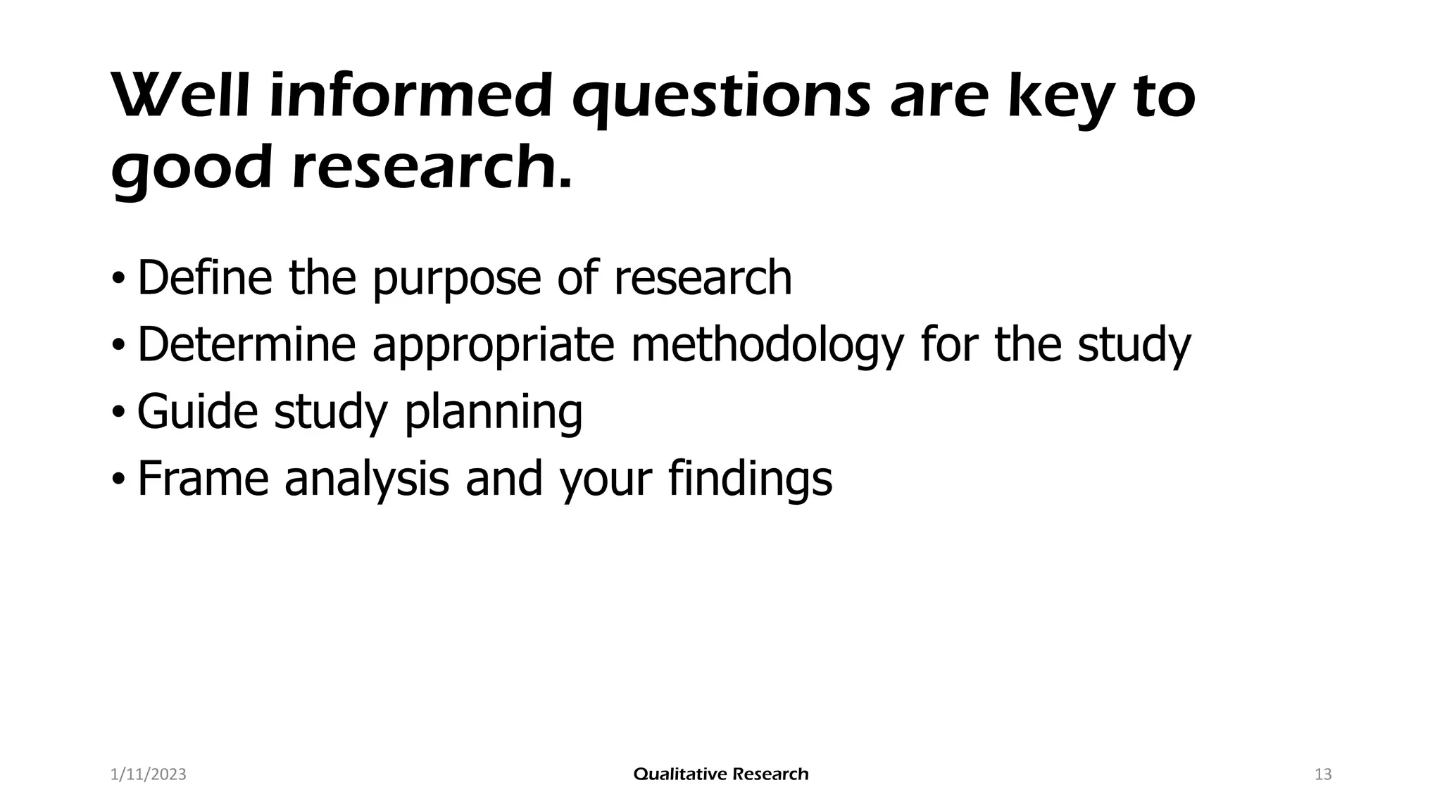 Well informed questions are key to
good research.
• Define the purpose of research
• Determine appropriate methodology for the study
• Guide study planning
• Frame analysis and your findings
1/11/2023 Qualitative Research 13
 