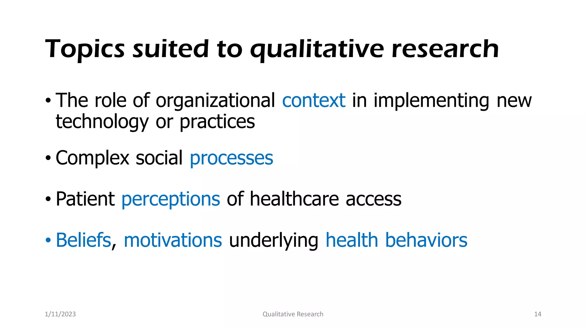 Topics suited to qualitative research
• The role of organizational context in implementing new
technology or practices
• Complex social processes
• Patient perceptions of healthcare access
• Beliefs, motivations underlying health behaviors
1/11/2023 Qualitative Research 14
 