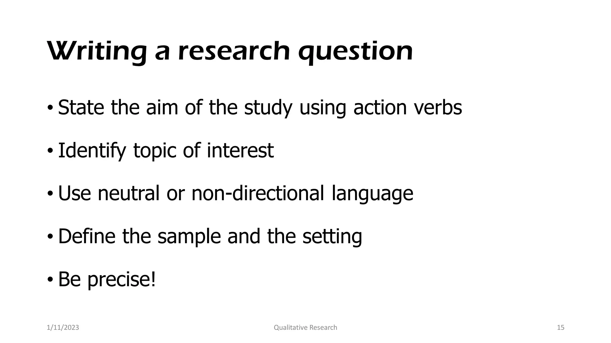 Writing a research question
• State the aim of the study using action verbs
• Identify topic of interest
• Use neutral or non-directional language
• Define the sample and the setting
• Be precise!
1/11/2023 Qualitative Research 15
 