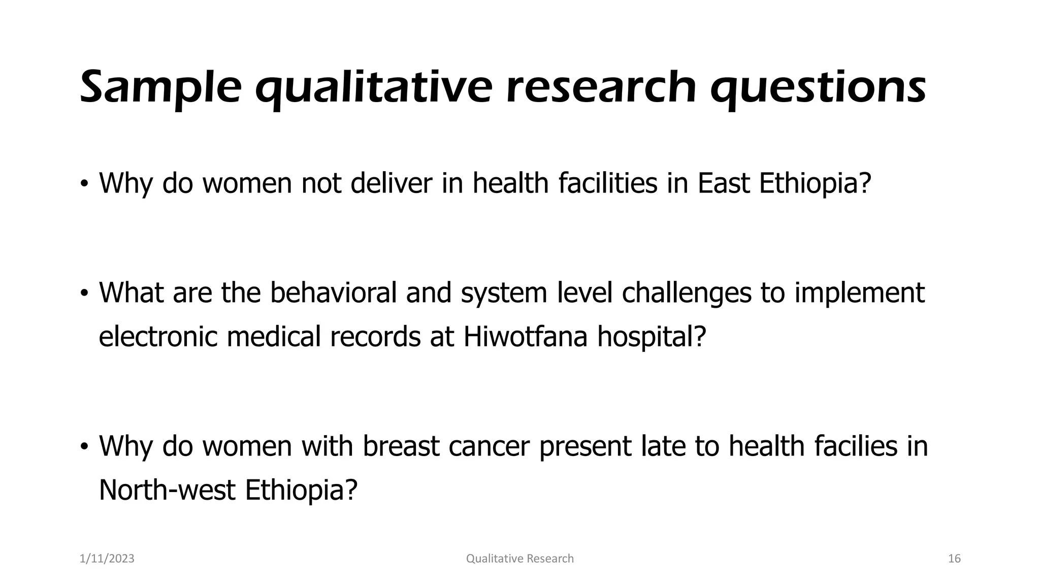 Sample qualitative research questions
• Why do women not deliver in health facilities in East Ethiopia?
• What are the behavioral and system level challenges to implement
electronic medical records at Hiwotfana hospital?
• Why do women with breast cancer present late to health facilies in
North-west Ethiopia?
1/11/2023 Qualitative Research 16
 