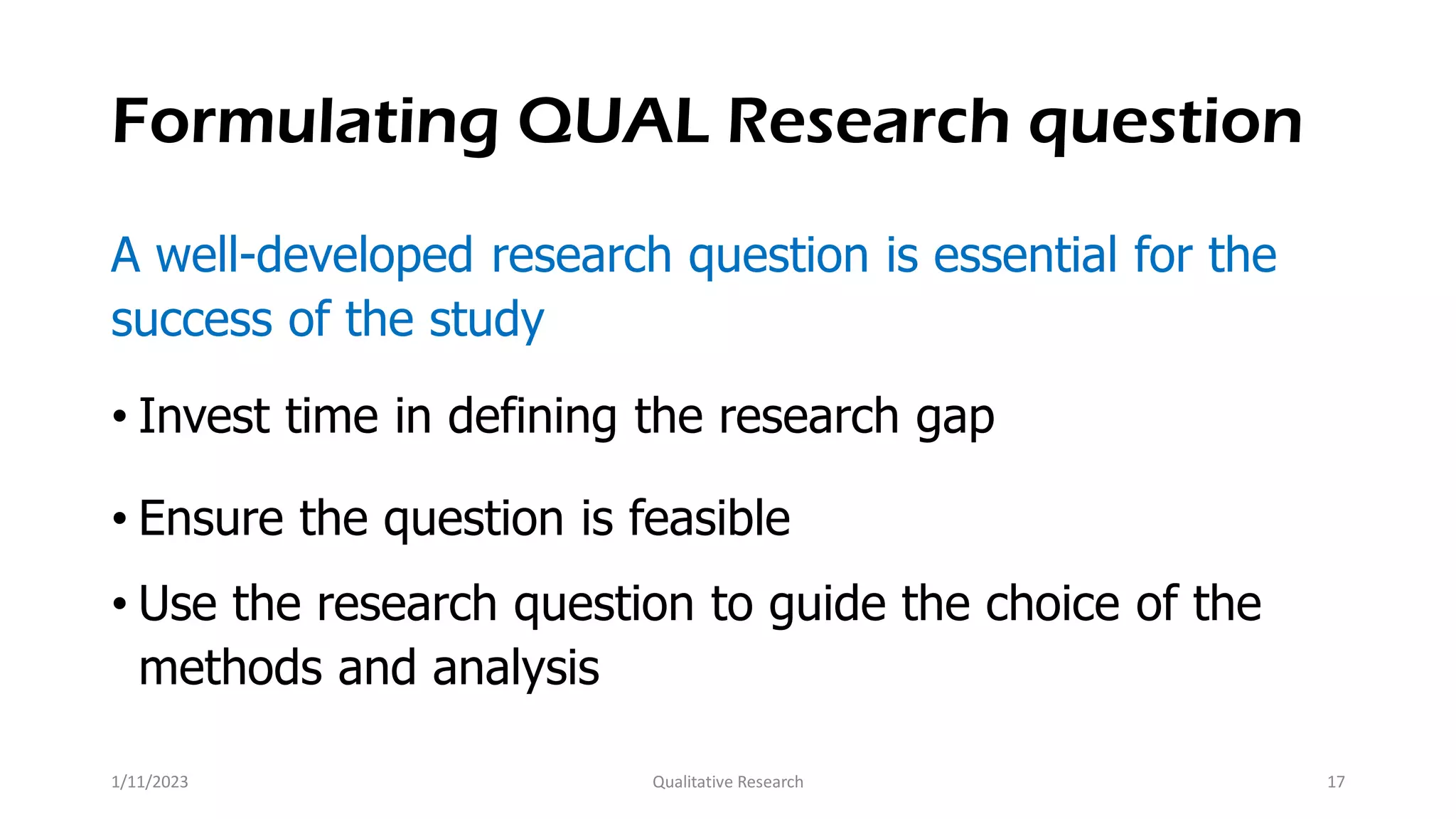 Formulating QUAL Research question
A well-developed research question is essential for the
success of the study
• Invest time in defining the research gap
• Ensure the question is feasible
• Use the research question to guide the choice of the
methods and analysis
1/11/2023 Qualitative Research 17
 