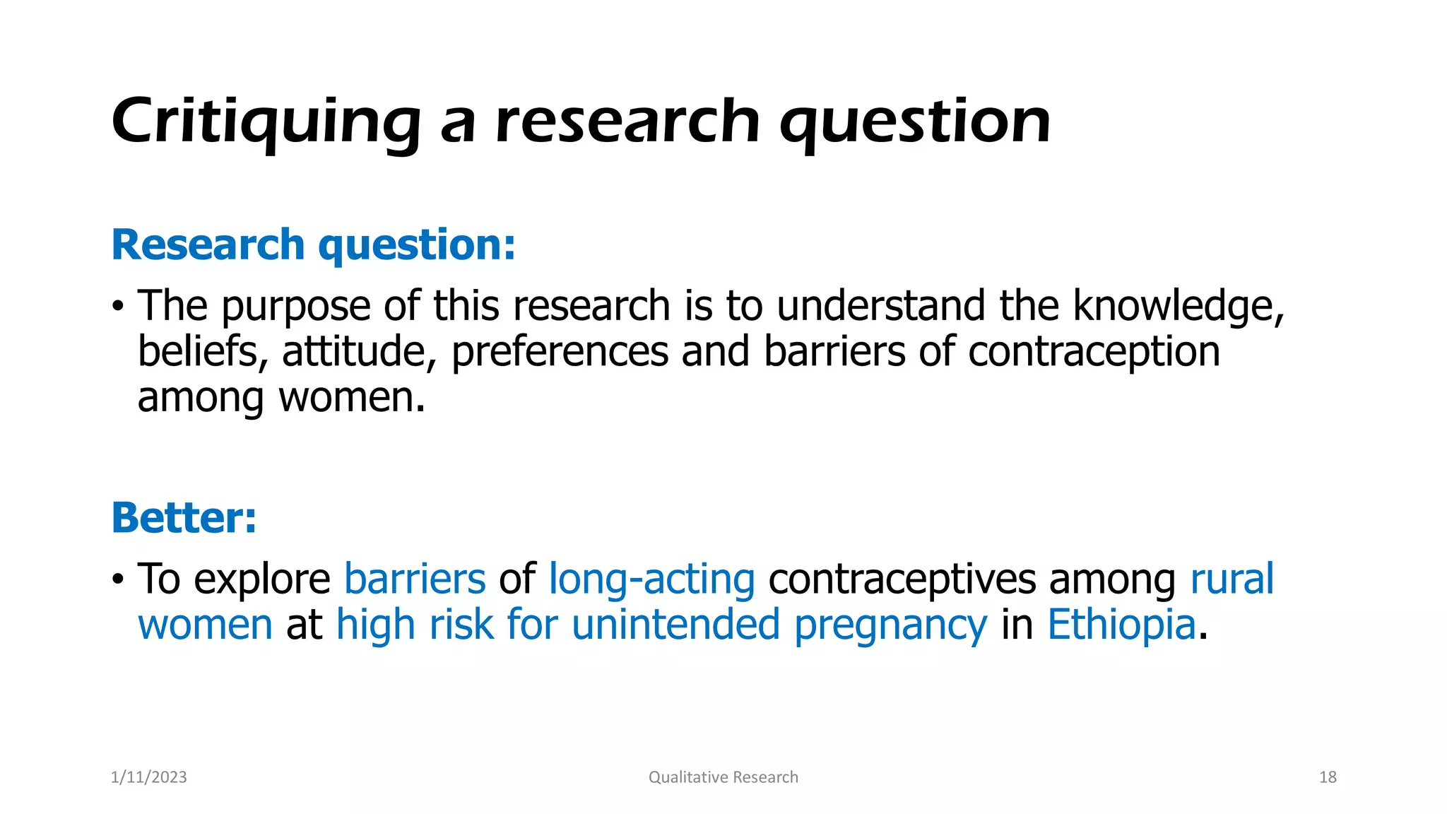 Critiquing a research question
Research question:
• The purpose of this research is to understand the knowledge,
beliefs, attitude, preferences and barriers of contraception
among women.
Better:
• To explore barriers of long-acting contraceptives among rural
women at high risk for unintended pregnancy in Ethiopia.
1/11/2023 Qualitative Research 18
 