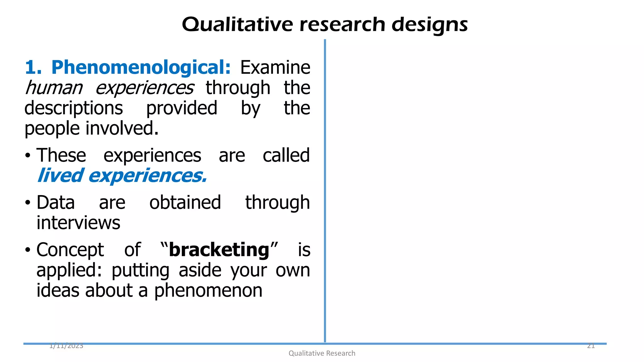 Qualitative research designs
1. Phenomenological: Examine
human experiences through the
descriptions provided by the
people involved.
• These experiences are called
lived experiences.
• Data are obtained through
interviews
• Concept of “bracketing” is
applied: putting aside your own
ideas about a phenomenon
1/11/2023
Qualitative Research
21
 