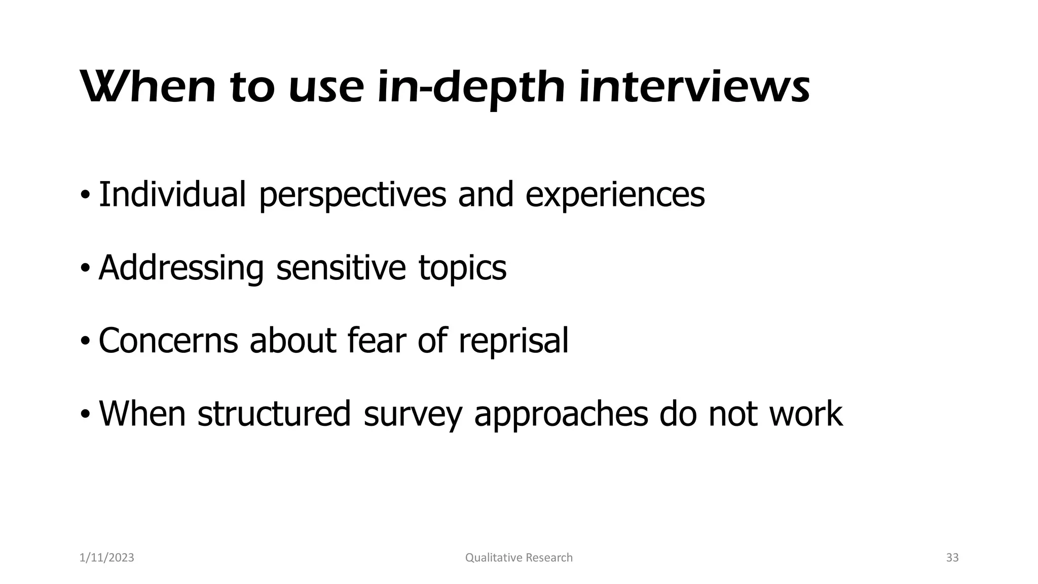 When to use in-depth interviews
• Individual perspectives and experiences
• Addressing sensitive topics
• Concerns about fear of reprisal
• When structured survey approaches do not work
1/11/2023 Qualitative Research 33
 