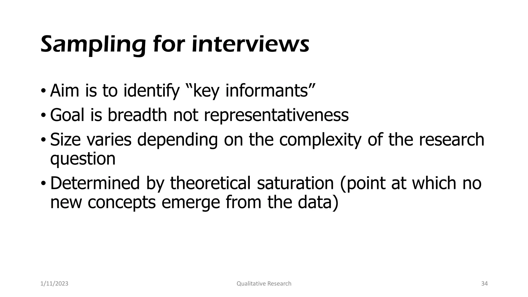 Sampling for interviews
• Aim is to identify “key informants”
• Goal is breadth not representativeness
• Size varies depending on the complexity of the research
question
• Determined by theoretical saturation (point at which no
new concepts emerge from the data)
1/11/2023 Qualitative Research 34
 