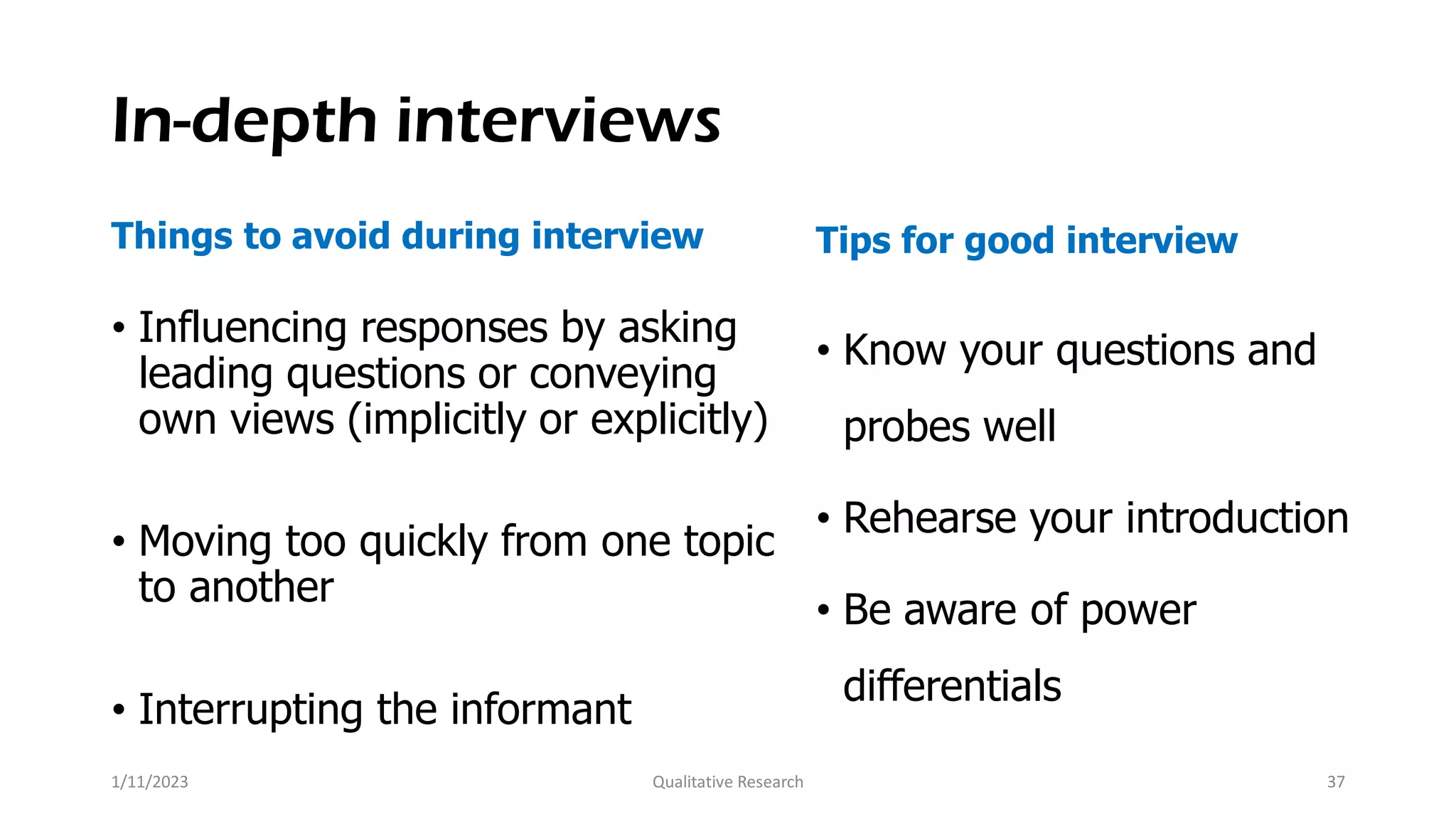 In-depth interviews
Things to avoid during interview
• Influencing responses by asking
leading questions or conveying
own views (implicitly or explicitly)
• Moving too quickly from one topic
to another
• Interrupting the informant
Tips for good interview
• Know your questions and
probes well
• Rehearse your introduction
• Be aware of power
differentials
1/11/2023 Qualitative Research 37
 