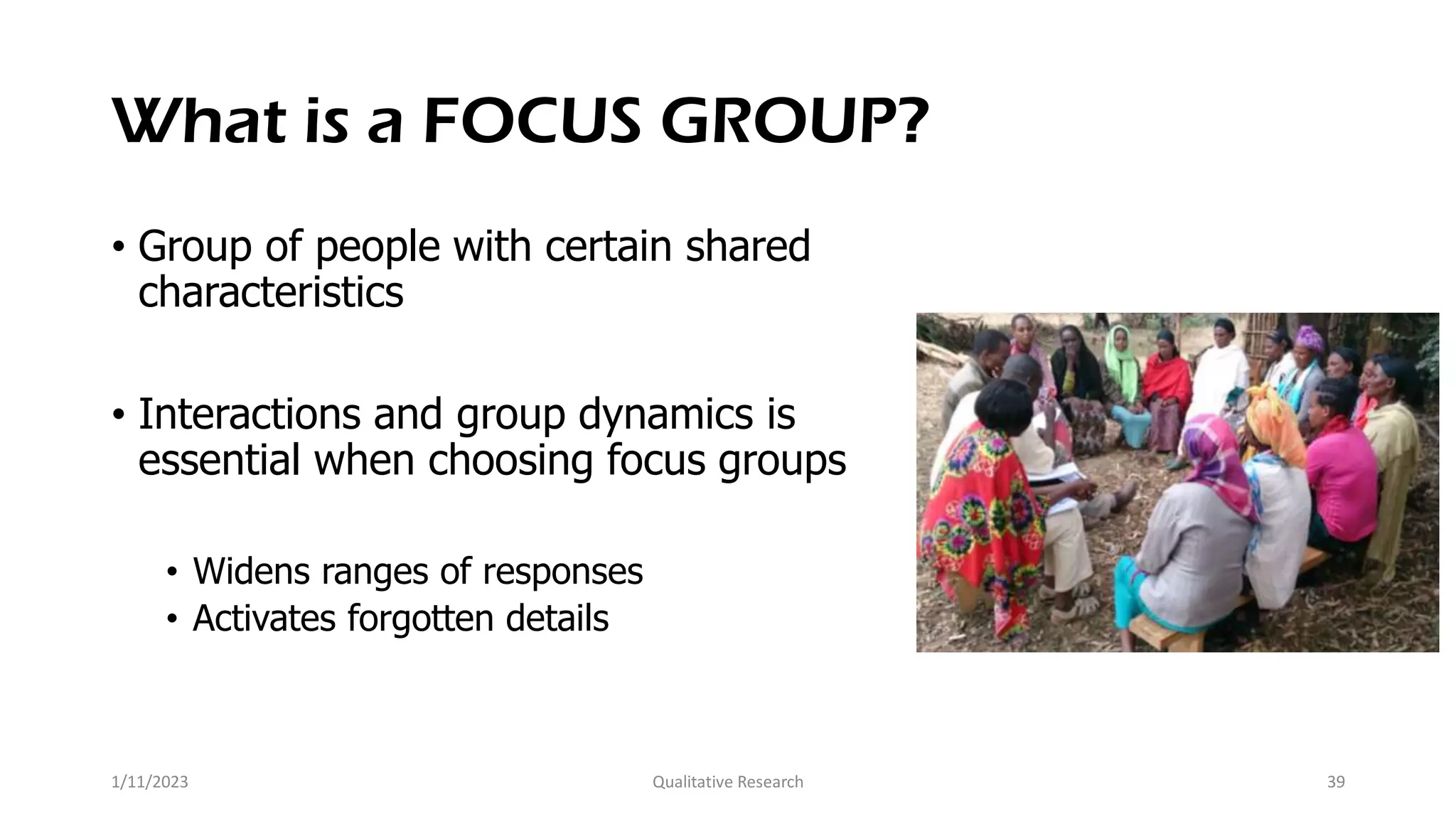 What is a FOCUS GROUP?
• Group of people with certain shared
characteristics
• Interactions and group dynamics is
essential when choosing focus groups
• Widens ranges of responses
• Activates forgotten details
1/11/2023 Qualitative Research 39
 