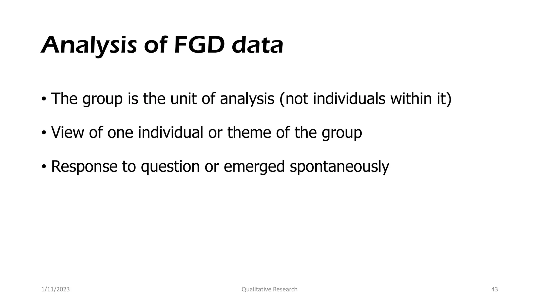 Analysis of FGD data
• The group is the unit of analysis (not individuals within it)
• View of one individual or theme of the group
• Response to question or emerged spontaneously
1/11/2023 Qualitative Research 43
 