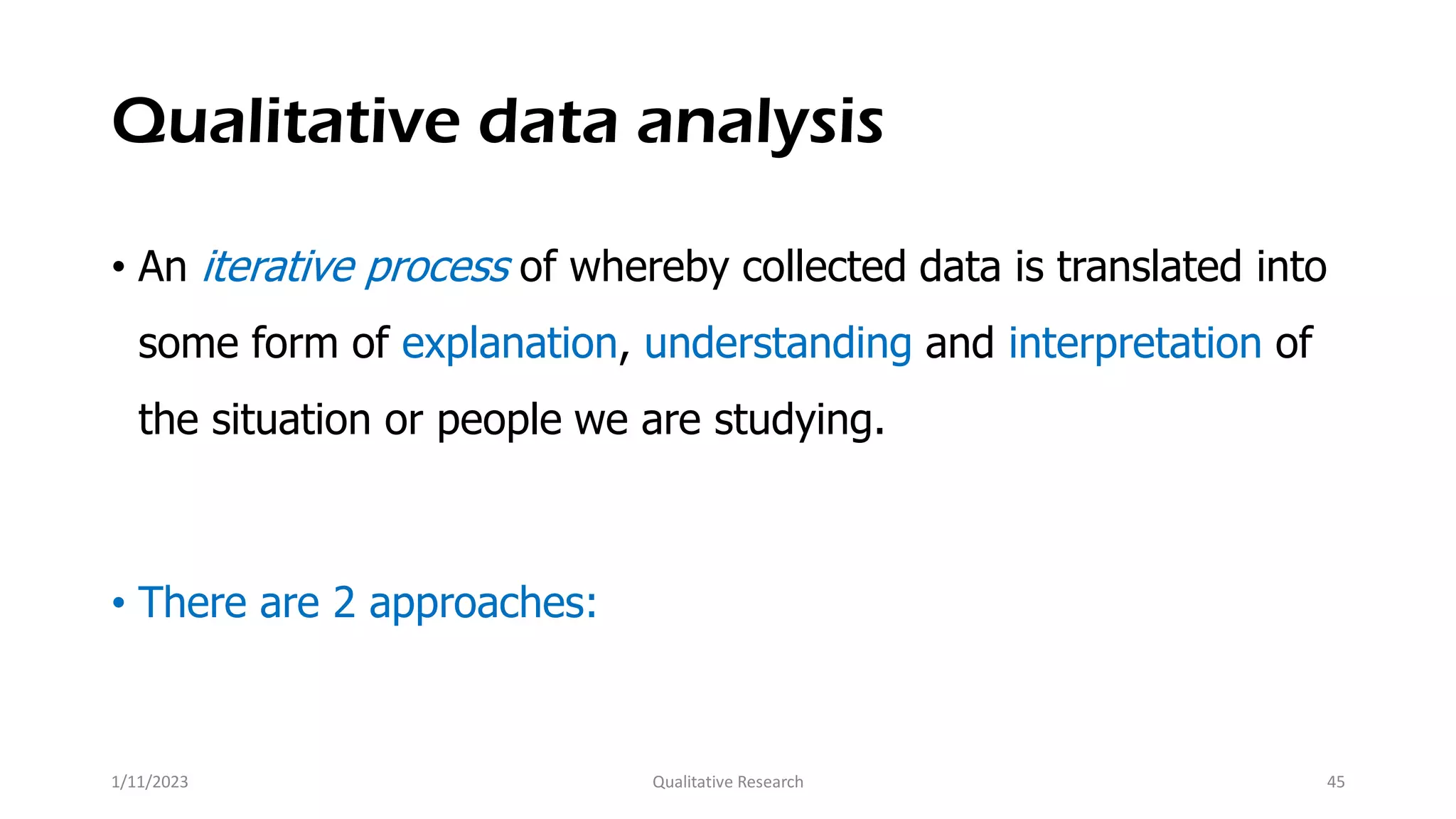 Qualitative data analysis
• An iterative process of whereby collected data is translated into
some form of explanation, understanding and interpretation of
the situation or people we are studying.
• There are 2 approaches:
1/11/2023 Qualitative Research 45
 