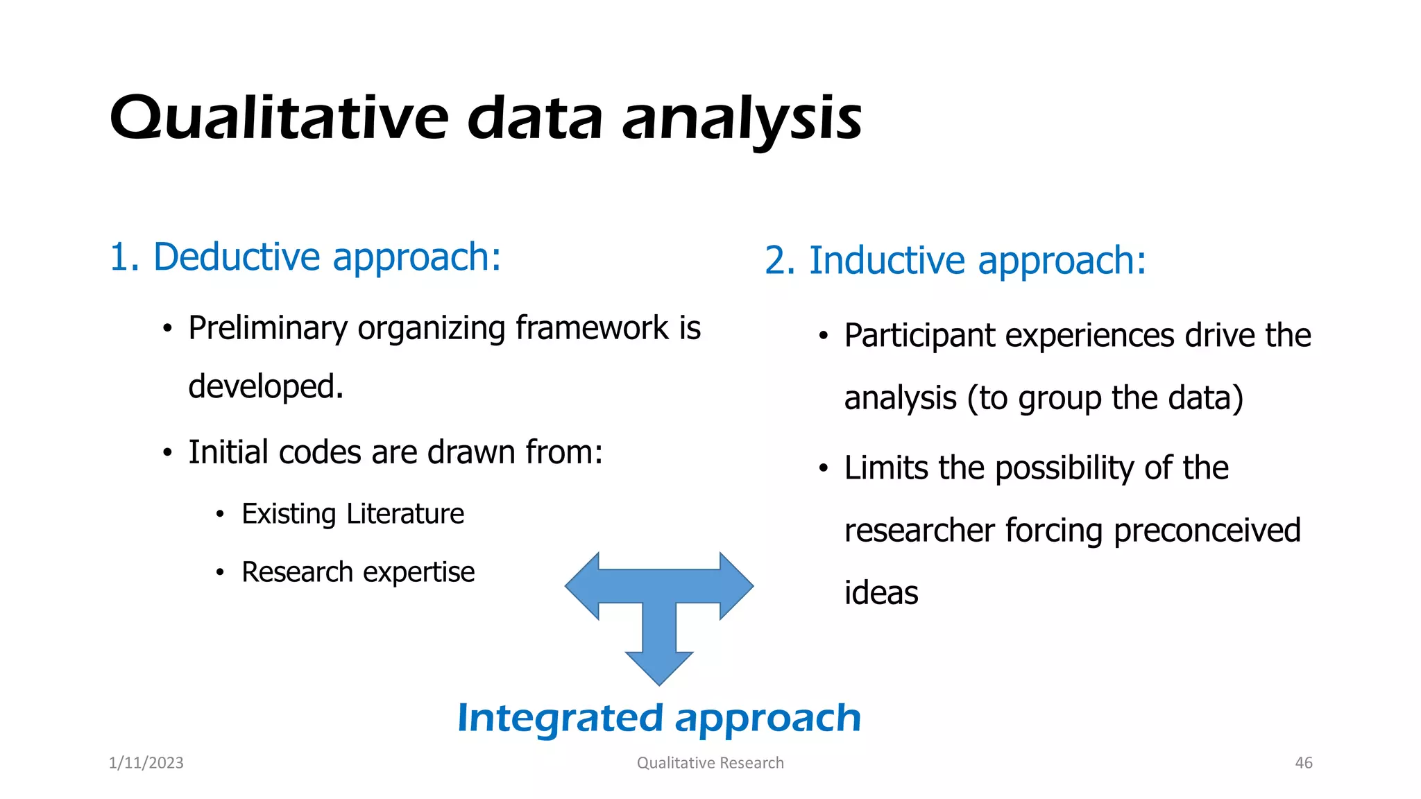 Qualitative data analysis
1. Deductive approach:
• Preliminary organizing framework is
developed.
• Initial codes are drawn from:
• Existing Literature
• Research expertise
2. Inductive approach:
• Participant experiences drive the
analysis (to group the data)
• Limits the possibility of the
researcher forcing preconceived
ideas
Integrated approach
1/11/2023 Qualitative Research 46
 