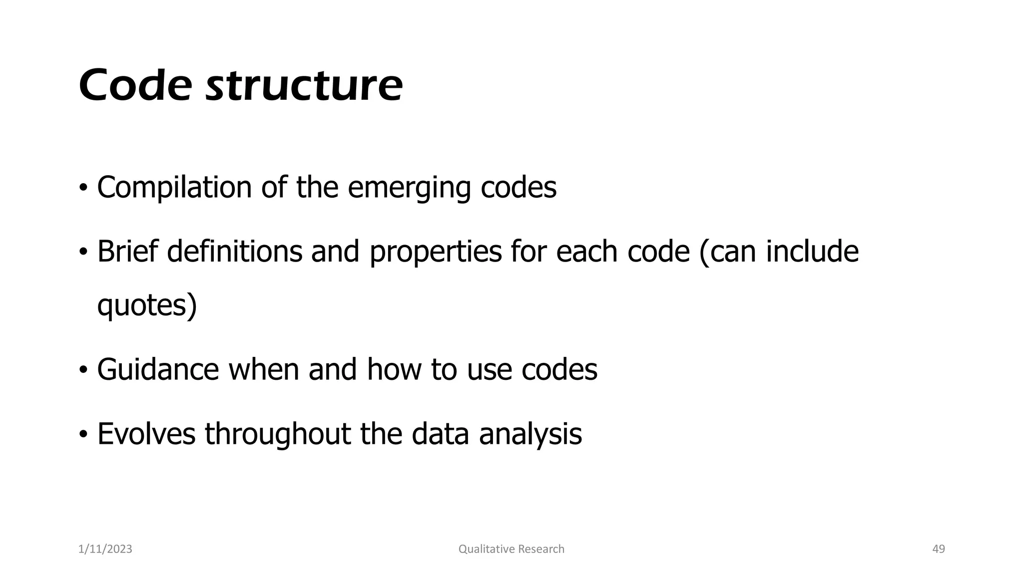 Code structure
• Compilation of the emerging codes
• Brief definitions and properties for each code (can include
quotes)
• Guidance when and how to use codes
• Evolves throughout the data analysis
1/11/2023 Qualitative Research 49
 