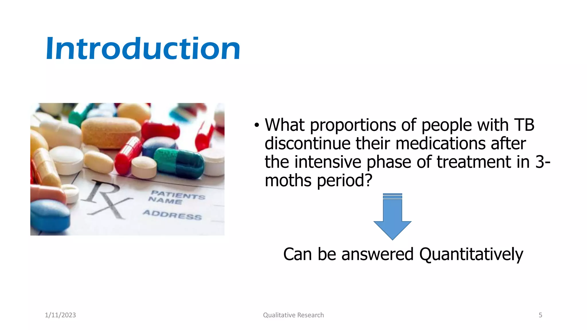 Introduction
• What proportions of people with TB
discontinue their medications after
the intensive phase of treatment in 3-
moths period?
Can be answered Quantitatively
1/11/2023 Qualitative Research 5
 