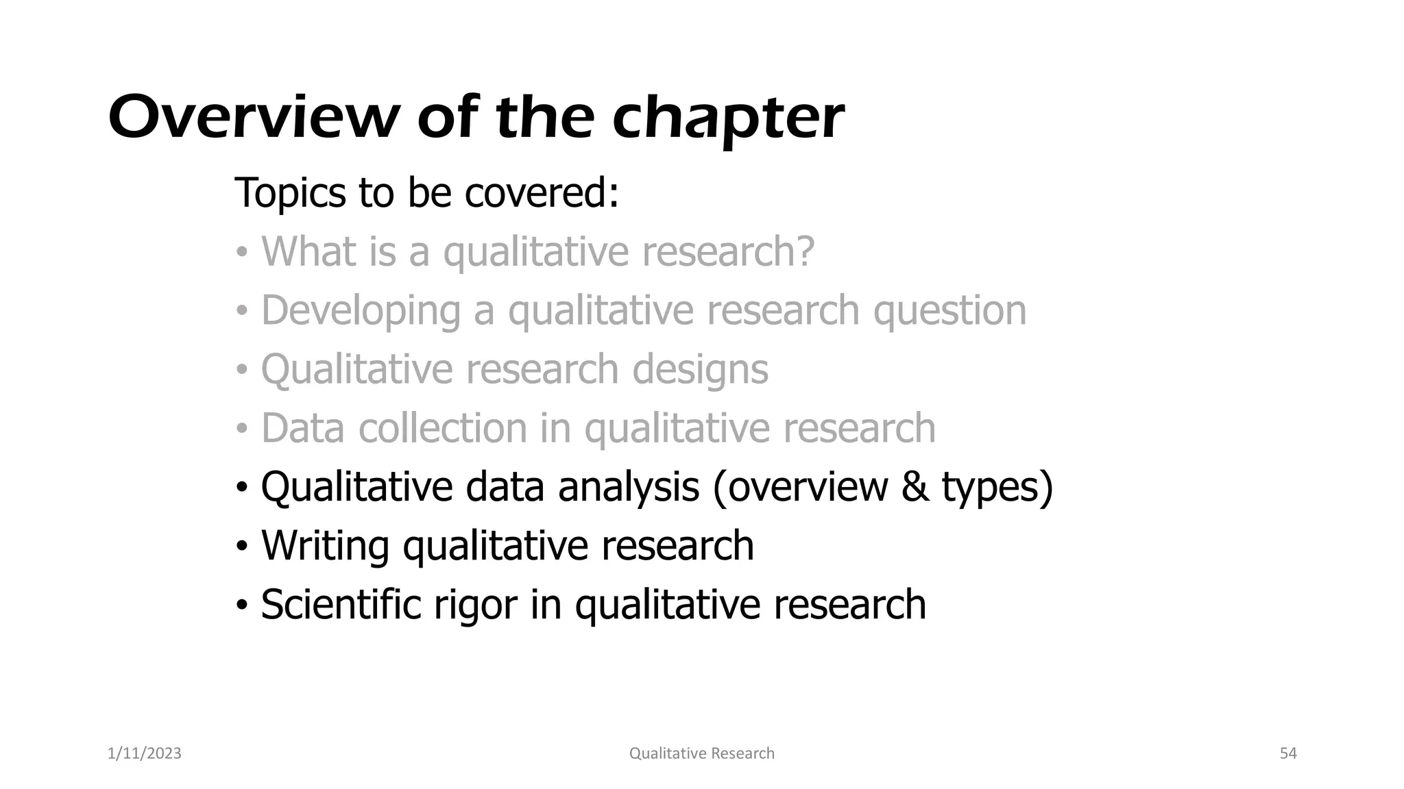 Overview of the chapter
Topics to be covered:
• What is a qualitative research?
• Developing a qualitative research question
• Qualitative research designs
• Data collection in qualitative research
• Qualitative data analysis (overview & types)
• Writing qualitative research
• Scientific rigor in qualitative research
1/11/2023 Qualitative Research 54
 