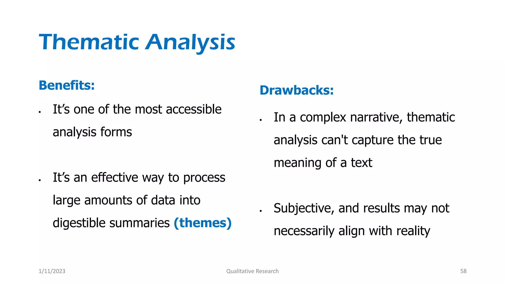 Thematic Analysis
Benefits:
 It’s one of the most accessible
analysis forms
 It’s an effective way to process
large amounts of data into
digestible summaries (themes)
Drawbacks:
 In a complex narrative, thematic
analysis can't capture the true
meaning of a text
 Subjective, and results may not
necessarily align with reality
1/11/2023 Qualitative Research 58
 