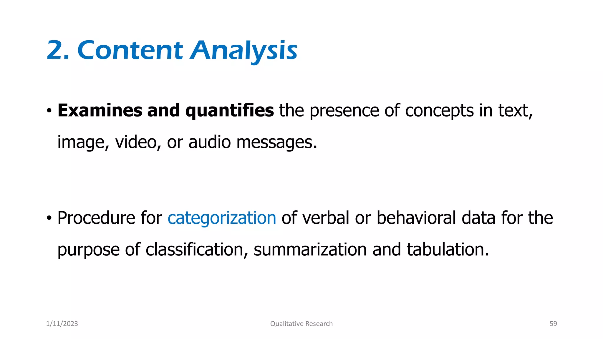 2. Content Analysis
• Examines and quantifies the presence of concepts in text,
image, video, or audio messages.
• Procedure for categorization of verbal or behavioral data for the
purpose of classification, summarization and tabulation.
1/11/2023 Qualitative Research 59
 