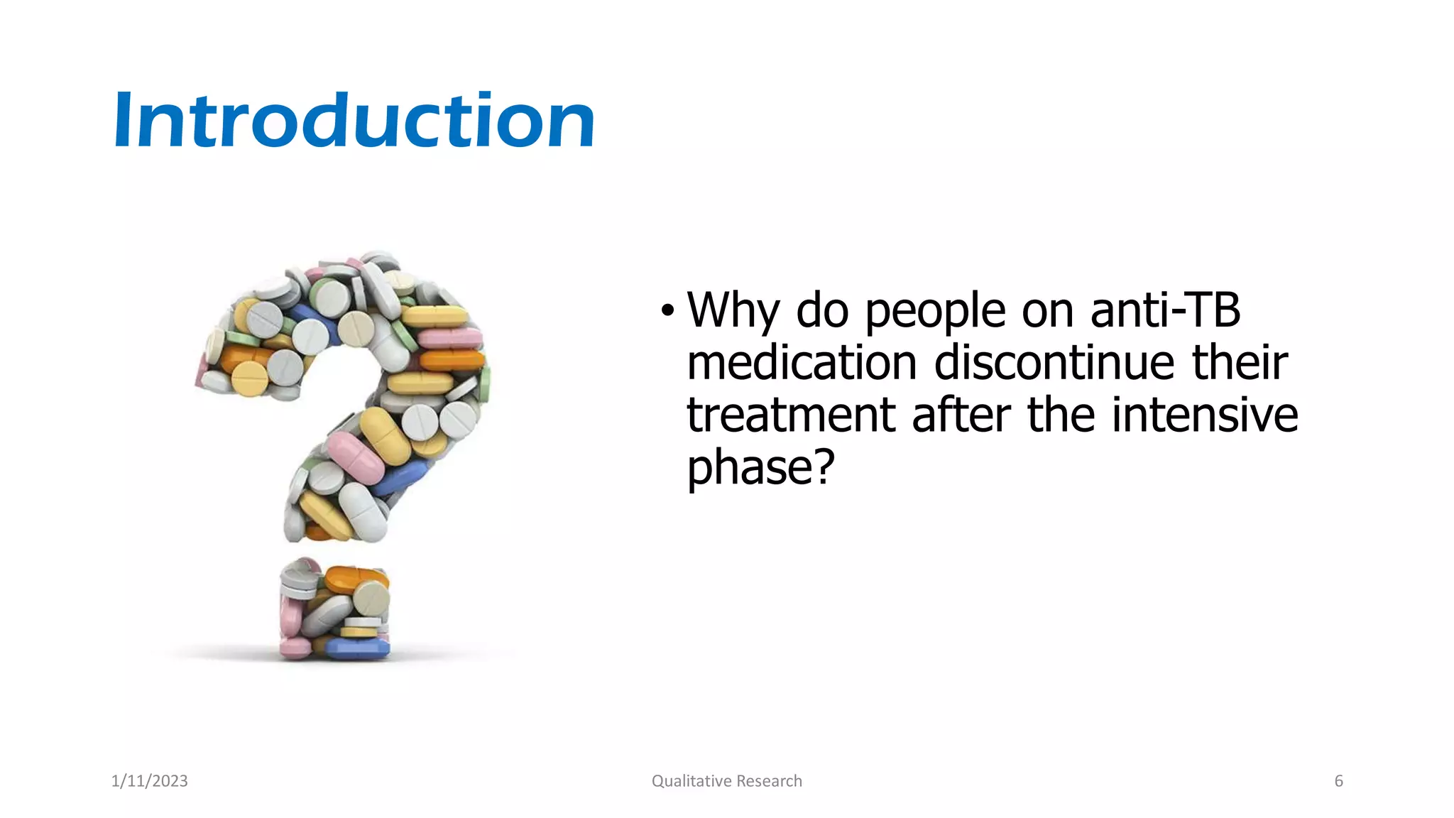 Introduction
• Why do people on anti-TB
medication discontinue their
treatment after the intensive
phase?
1/11/2023 Qualitative Research 6
 