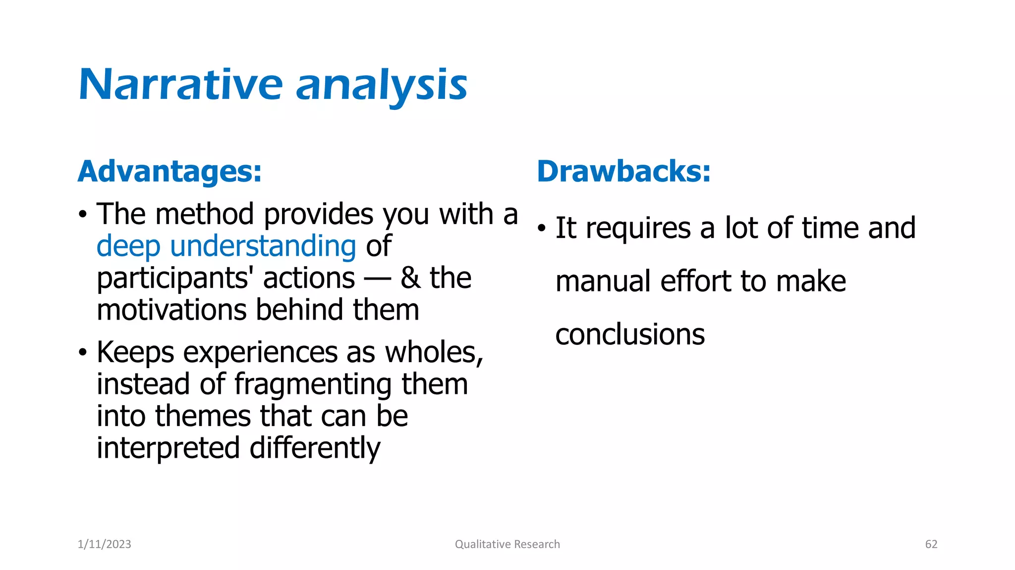 Narrative analysis
Advantages:
• The method provides you with a
deep understanding of
participants' actions — & the
motivations behind them
• Keeps experiences as wholes,
instead of fragmenting them
into themes that can be
interpreted differently
Drawbacks:
• It requires a lot of time and
manual effort to make
conclusions
1/11/2023 Qualitative Research 62
 