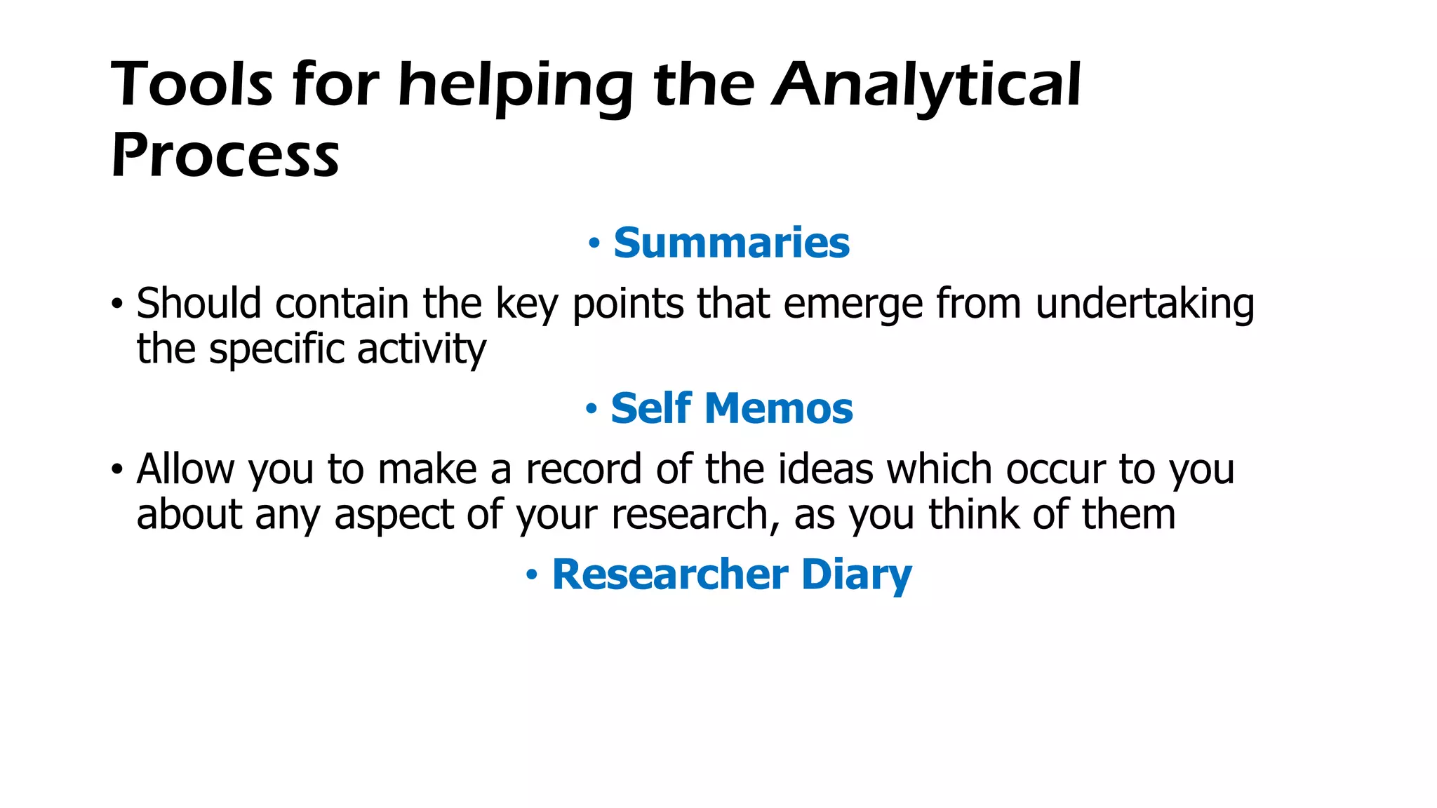 Tools for helping the Analytical
Process
• Summaries
• Should contain the key points that emerge from undertaking
the specific activity
• Self Memos
• Allow you to make a record of the ideas which occur to you
about any aspect of your research, as you think of them
• Researcher Diary
 