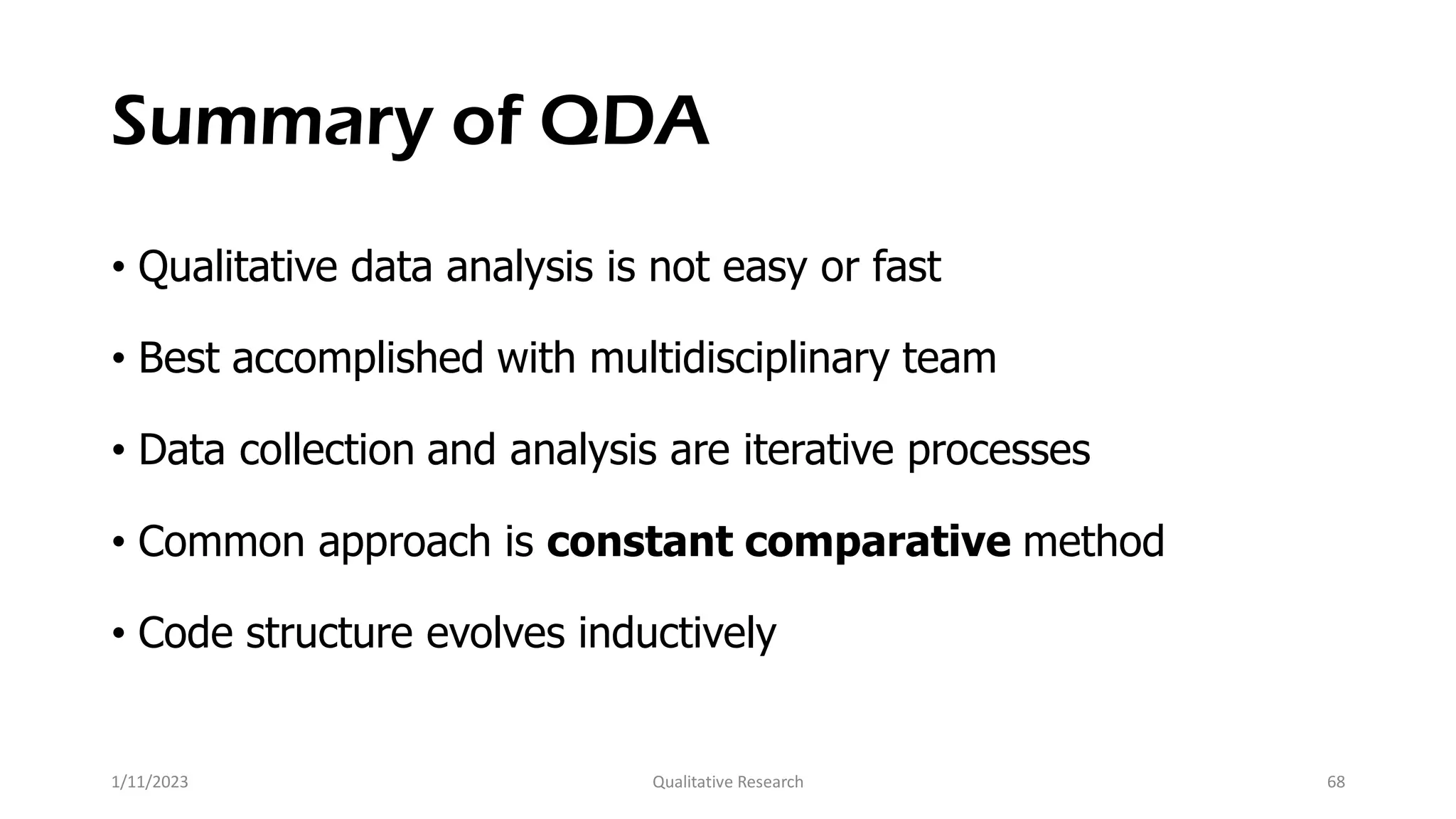 Summary of QDA
• Qualitative data analysis is not easy or fast
• Best accomplished with multidisciplinary team
• Data collection and analysis are iterative processes
• Common approach is constant comparative method
• Code structure evolves inductively
1/11/2023 Qualitative Research 68
 