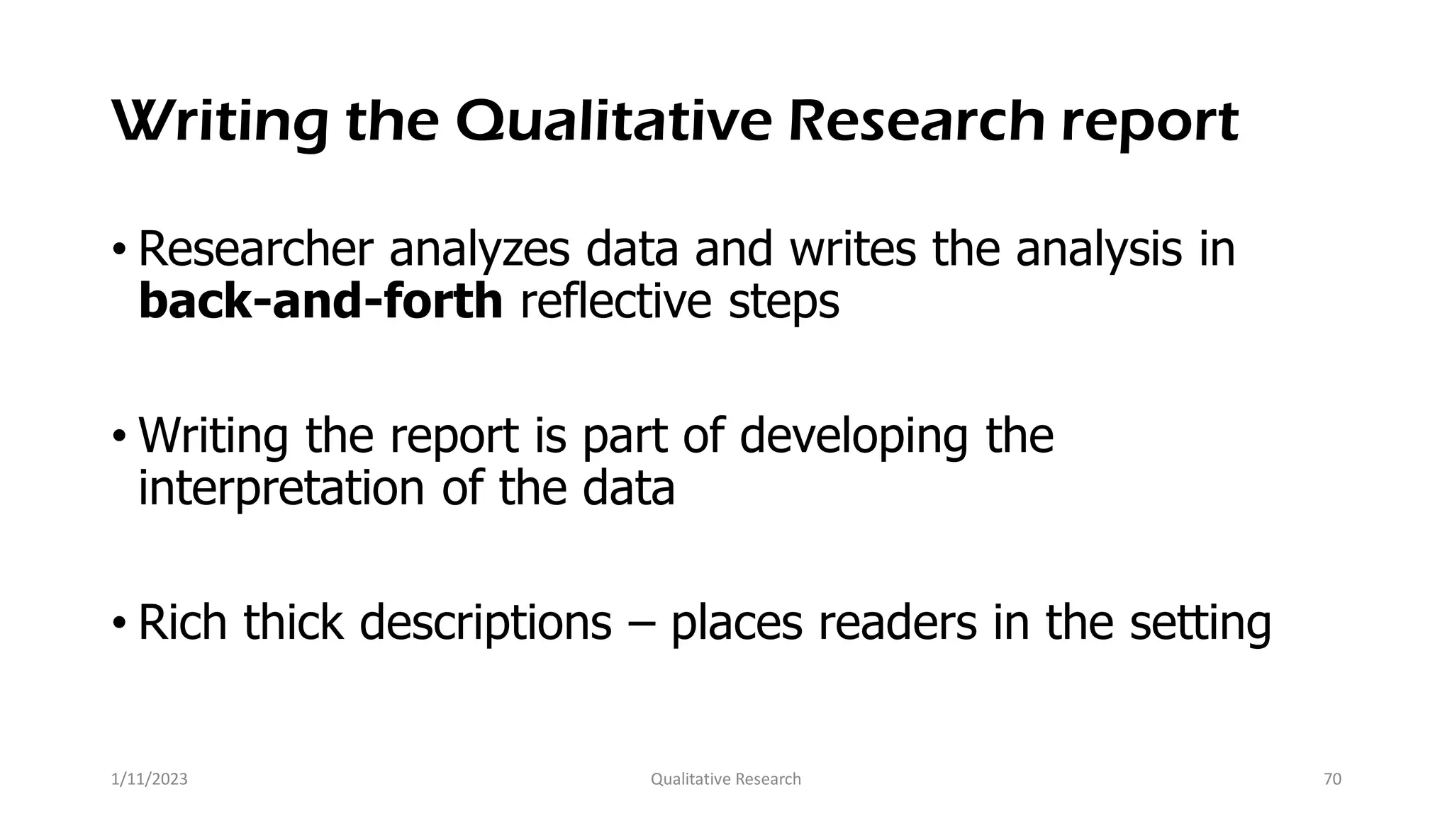 Writing the Qualitative Research report
• Researcher analyzes data and writes the analysis in
back-and-forth reflective steps
• Writing the report is part of developing the
interpretation of the data
• Rich thick descriptions – places readers in the setting
1/11/2023 Qualitative Research 70
 