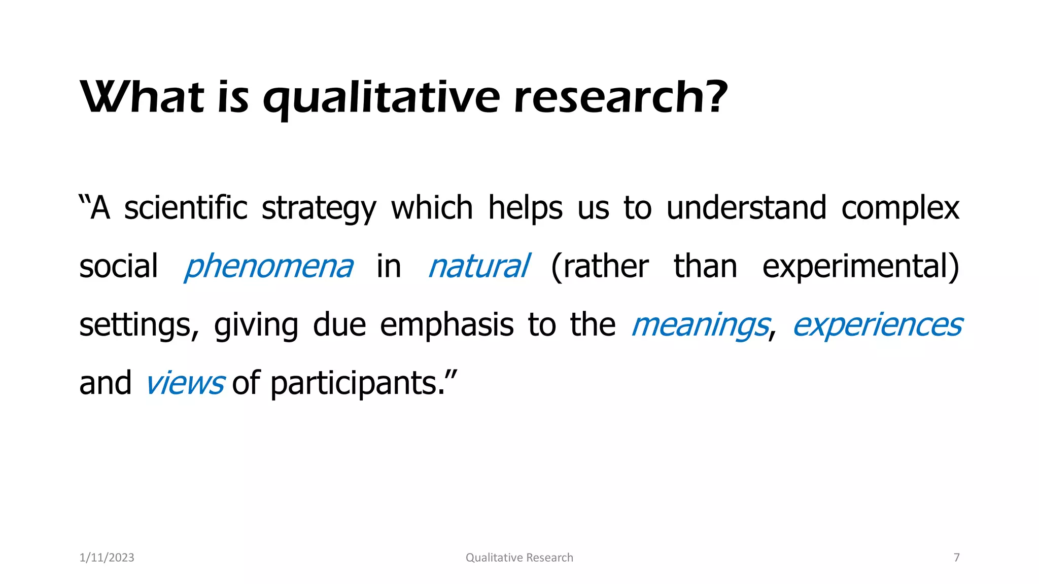 What is qualitative research?
“A scientific strategy which helps us to understand complex
social phenomena in natural (rather than experimental)
settings, giving due emphasis to the meanings, experiences
and views of participants.”
1/11/2023 Qualitative Research 7
 