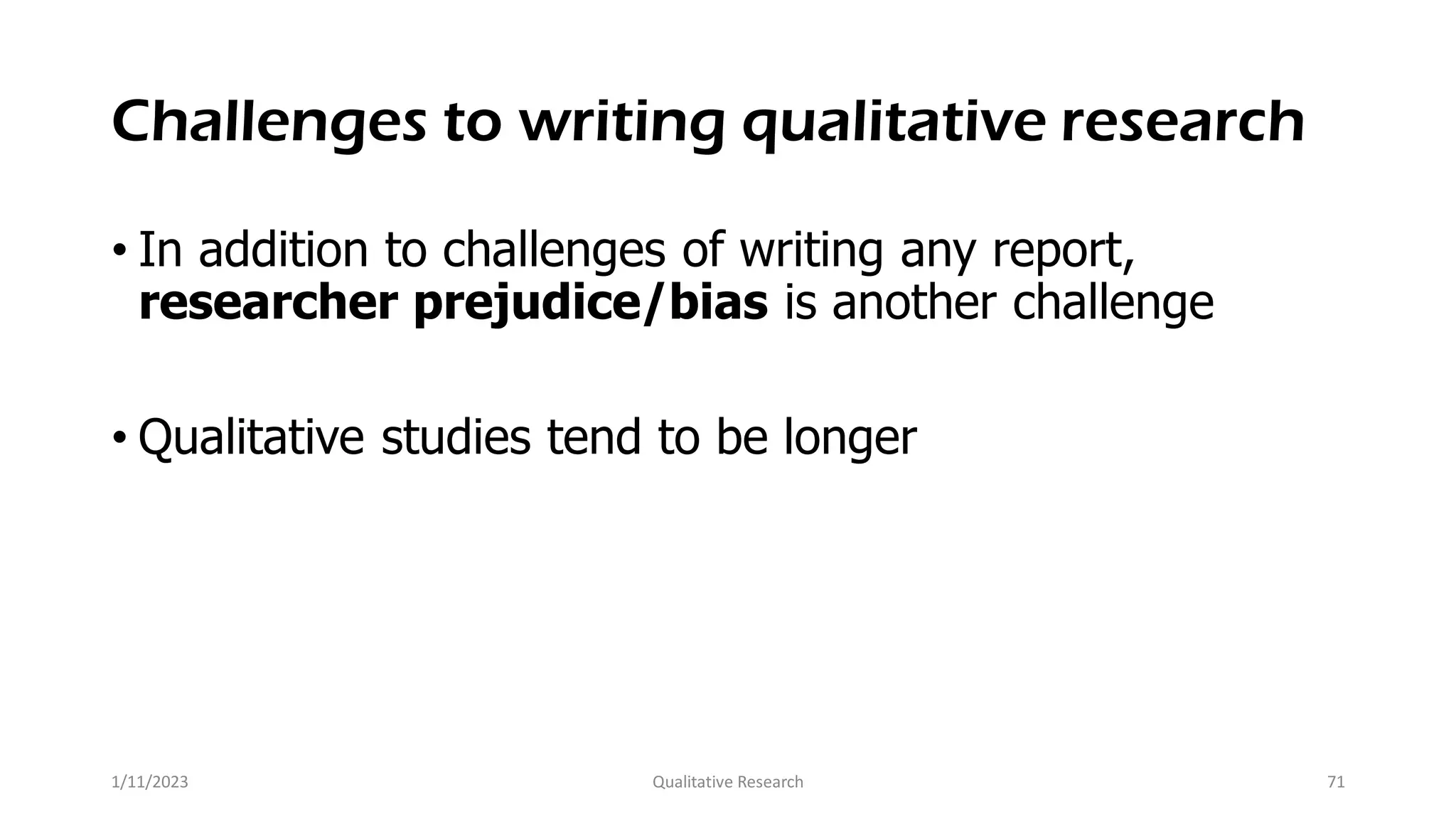 Challenges to writing qualitative research
• In addition to challenges of writing any report,
researcher prejudice/bias is another challenge
• Qualitative studies tend to be longer
1/11/2023 Qualitative Research 71
 
