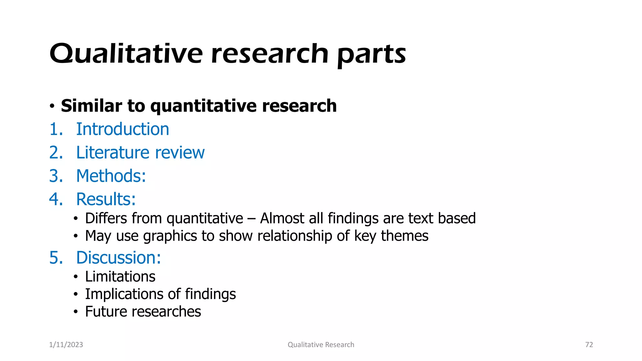 Qualitative research parts
• Similar to quantitative research
1. Introduction
2. Literature review
3. Methods:
4. Results:
• Differs from quantitative – Almost all findings are text based
• May use graphics to show relationship of key themes
5. Discussion:
• Limitations
• Implications of findings
• Future researches
1/11/2023 Qualitative Research 72
 