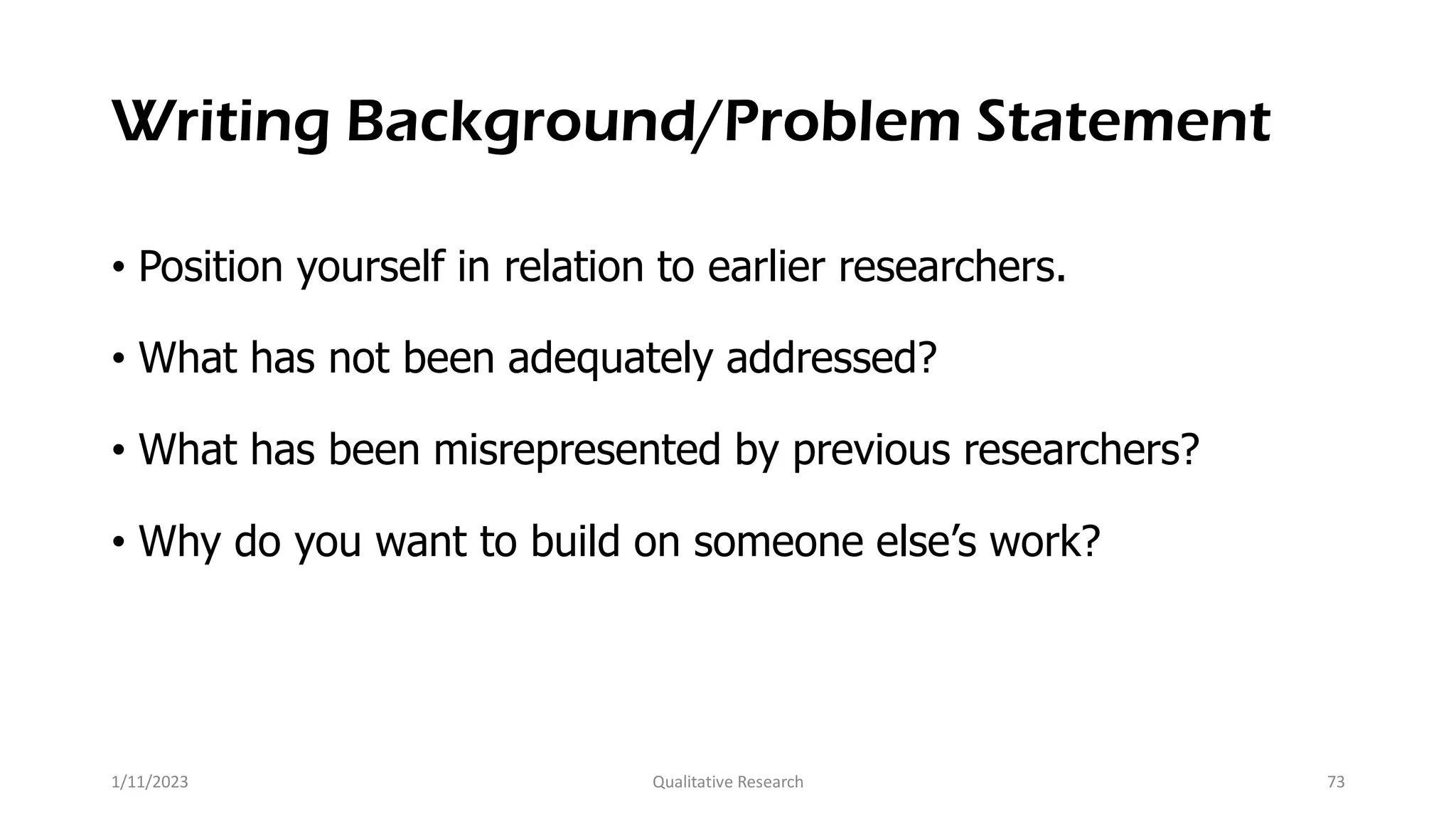 Writing Background/Problem Statement
• Position yourself in relation to earlier researchers.
• What has not been adequately addressed?
• What has been misrepresented by previous researchers?
• Why do you want to build on someone else’s work?
1/11/2023 Qualitative Research 73
 